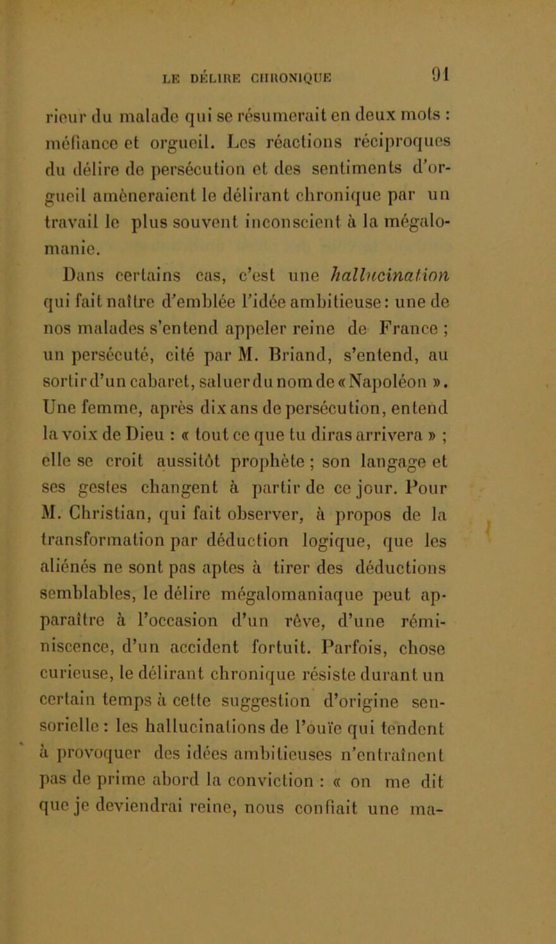 rieur tlu malade qui se résumerait en deux mots : méfiance et orgueil. Les réactions réciproques du délire de persécution et des sentiments d’or- gueil amèneraient le délirant chronique par un travail le plus souvent inconscient à la mégalo- manie. Dans certains cas, c’est une hallucination qui faitnaUre d’emblée l’idée ambitieuse: une de nos malades s’entend appeler reine de France ; un persécuté, cité par M. Briand, s’entend, au sortir d’un cabaret, saluerdLinomde«Napoléon ». Une femme, après dix ans de persécution, entend la voix de Dieu : « tout ce que tu diras arrivera » ; elle se croit aussitôt prophète ; son langage et ses gestes changent à partir de ce jour. Pour M. Christian, qui fait observer, à propos de la transformation par déduction logique, que les aliénés ne sont pas aptes à tirer des déductions semblables, le délire mégalomaniaque peut ap- paraître à l’occasion d’un rêve, d’une rémi- niscence, d’un accident fortuit. Parfois, chose curieuse, le délirant chronique résiste durant un certain temps à celte suggestion d’origine sen- sorielle : les hallucinations de l’ouïe qui tendent à provoquer des idées ambitieuses n’entraînent pas de prime abord la conviction : « on me dit que je deviendrai reine, nous confiait une ma-