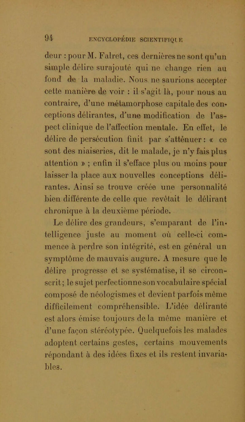 9i KNCYCLOIMCDIK SCIEXTIKIQI K clour : pour M. Falrot, ces dernières ne sont qu’un simple délire simijouté qui ne change rien au fond de la maladie. Nous, ne saurions accepter cette manière do voir : il s’agit là, pour nous au contraire, d’une métamorphose capitale des con* ceptions délirantes, d’une modification de l’as- pect clinique de l’alfection mentale. En effet, le délire de persécution finit par s’atténuer: « ce sont des niaiseries, dit le malade, je n’y fais plus attention » ; enfin il s’efface plus ou moins pour laisser la place aux nouvelles conceptions déli- rantes. Ainsi se trouve créée une personnalité bien différente de celle que révélait le délirant chronique à la deuxième période. Le délire des grandeurs, s’emj)arant de l’in- telligence juste au moment où celle-ci com- mence à perdre son intégrité, est en général un symptôme de mauvais augure. A mesure que le délij'e progresse et se systématise, il se circon- scrit ; le sujet perfectionne son vocabulaire spécial composé de néologismes et devient parfois même difficilement compréhensible. L’idée délirante est alors émise toujours de la même manière et d’une façon stéréotypée. Quelquefois les malades adoptent certains gestes, certains mouvements répondant à des idées fixes et ils restent invaria- ])les.