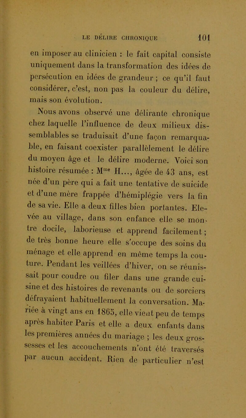 en imposer au clinicien : le fait capital consiste uniquement dans la transformation des idées de persécution en idées de grandeur ; ce qu’il faut considérer, c’est, non pas la couleur du délire, mais son évolution. Nous avons observé une délirante chronique chez laquelle l’influence de deux milieux dis- semblables se traduisait d’une façon remarqua- ble, en faisant coexister parallèlement le délire du moyen âge et le délire moderne. Voici son histoire résumée : H..., âgée de 43 ans, est née d un père qui a fait une tentative de suicide et d une mère frappée d’hémiplégie vers la fin de sa vie. Elle a deux filles bien portantes. Ele- vée au village, dans son enfance elle se mon* tre docile, laborieuse et apprend facilement; de très bonne heure elle s’occupe des soins du ménage et elle apprend en môme temps la cou- ture. Pendant les veillées d’hiver, on se réunis- sait pour coudre ou filer dans une grande cui- sine et des histoires de revenants ou de sorciers défrayaient habituellement la conversation. Ma- riée à vingt ans en 1865, elle vient peu de temps après habiter Paris et elle a deux enfants dans les premières années du mariage ; les deux gros- sesses et les accouchements n’ont été traversés par aucun accident. Rien de particulier n’est