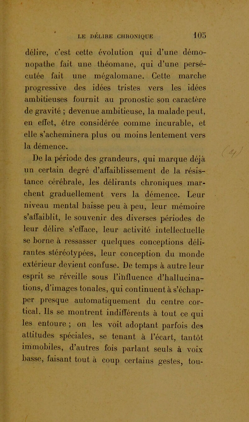 délire, c’est cette évolution qui d’une déino- nopathc fait une théomane, qui d’une persé- cutée fait une mégalomane. Cette marche progressive des idées tristes vers les idées ambitieuses fournit au pronostic son caractère de gravité ; devenue ambitieuse, la malade peut, en effet, être considérée comme incurable, et elle s’acheminera plus ou moins lentement vers la démence. De la période des grandeurs, qui marque déjà un certain degré d’affaiblissement de la résis- tance cérébrale, les délirants chroniques mar- chent graduellement vers la démence. Leur niveau mental baisse peu à peu, leur mémoire s’affaiblit, le souvenir des diverses périodes de leur délire s’efface, leur activité intellectuelle se borne à ressasser quelques conceptions déli- rantes stéréotypées, leur conception du monde extérieur devient confuse. De temps à autre leur esprit se réveille sous l’influence d’hallucina- tions, d’images tonales, qui continuent à s’échap- per presque automatiquement du centre cor- tical. Ils se montrent indifférents à tout ce qui les entoure ; on les voit adoptant parfois des attitudes spéciales, se tenant à l’écart, tantôt immobiles, d’autres fois parlant seuls à voix basse, faisant tout à coup certains gestes, tou-