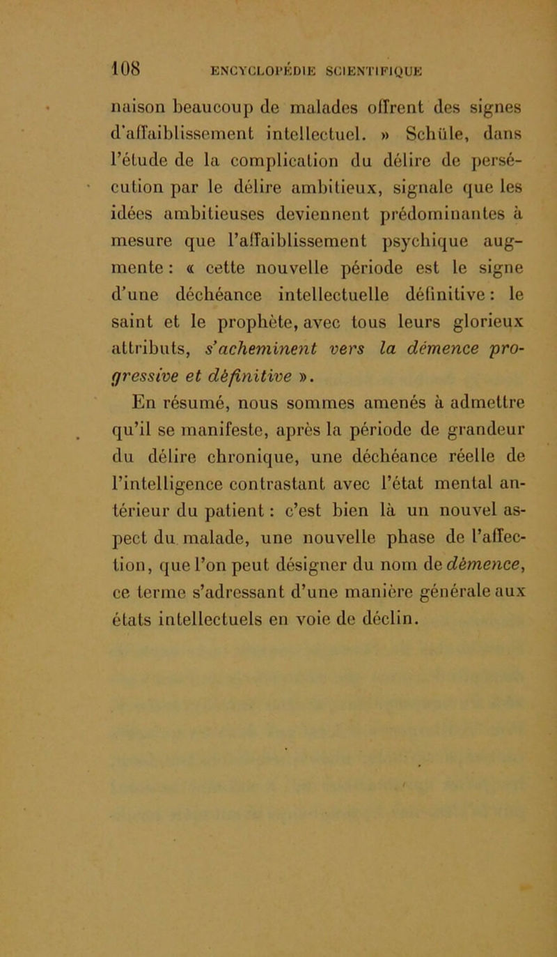 miison beaucoup de malades olirent des signes d’aiïaiblissement intellectuel. » Scbüle, dans l’étude de la complication du délire de persé- cution par le délire ambitieux, signale que les idées ambitieuses deviennent prédominantes à mesure que l’alTaiblissement psychique aug- mente : « cette nouvelle période est le signe d’une déchéance intellectuelle délinitive : le saint et le prophète, avec tous leurs glorieux attributs, s’acheminent vers la démence pro- gressive et définitive ». En résumé, nous sommes amenés à admettre qu’il se manifeste, après la période de grandeur du délire chronique, une déchéance réelle de l’intelligence contrastant avec l’état mental an- térieur du patient : c’est bien là un nouvel as- pect du malade, une nouvelle phase de l’affec- tion, que l’on peut désigner du nom de clémence, ce terme s’adressant d’une manière générale aux états intellectuels en vole de déclin.