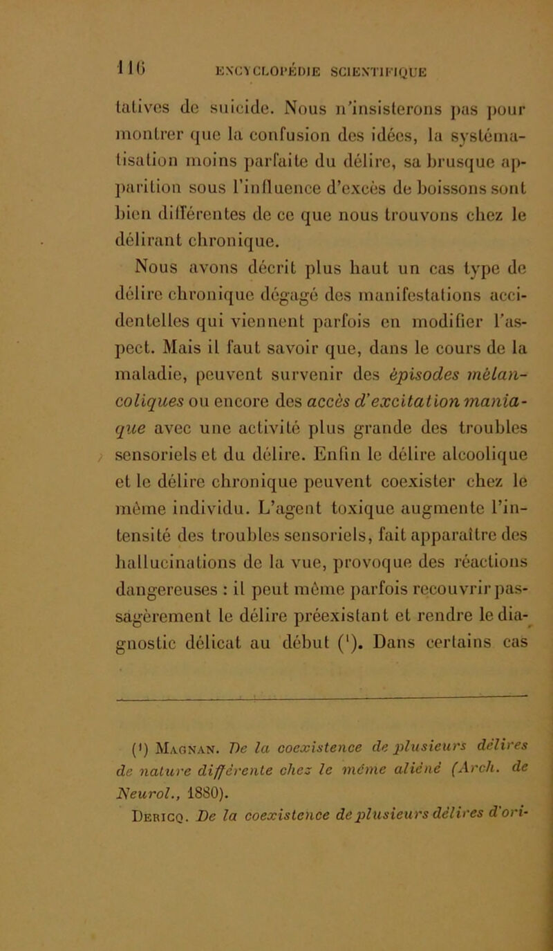 IKi KXCYCLOI’KDIE SClEXTlKKjUE Uvlives (le suicide. Nous n'insisterons j)as pour inonlrer que la confusion des idées, la sysléuia- tisalion moins parfaite du délire, sa brusque ap- ])arition sous l’inlluence d’excès de boissons sont bien dillerentes de ce que nous trouvons chez le délirant chronique. Nous avons décrit plus haut un cas type de délire chronique dégagé des manifestations acci- dentelles qui viennent parfois en modifier l’as- pect. Mais il faut savoir que, dans le cours de la maladie, peuvent survenir des épisodes mélan- coliques ou encore des accès d’excitation mania- que avec une activité plus grande des troubles ) sensoriels et du délire. Enfin le délire alcoolique et le délire chronique peuvent coexister chez le môme individu. L’agent toxique augmente l’in- tensité des troubles sensoriels, fait apparaître des hallucinations de la vue, provoque des réactions dangereuses : il peut môme parfois recouvrir pas- sagèrement le délire préexistant et rendre ledia-^ gnostic délicat au début (‘). Dans certains cas (•) Magnan. 7)c la coexistence de j>lusieurs délires de nature différente chez le même aliéné (xirch. de Neurol., 1880). Dericq. De la coexistence de plusieurs délires d'ori-