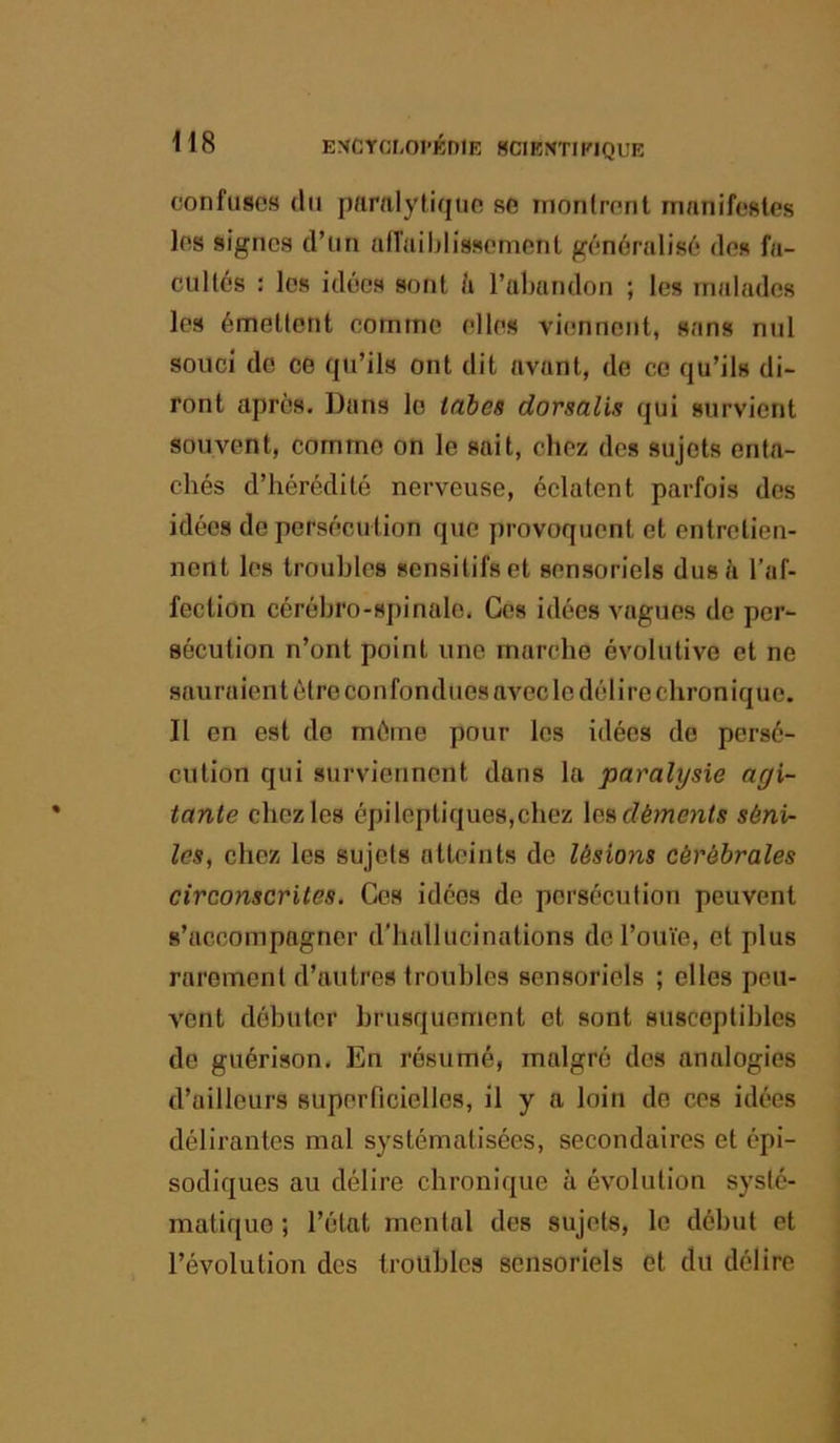 confuses du pamiytique se montrent manifestes les signes d’un atTaiblissement généralisô des fa- cultés : les idées sont h l’abandon ; les malades les émettent comme elles viennent, sans nul souci do ce qu’ils ont dit avant, de ce qu’ils di- ront après. Dans le tcibeâ dorsalis qui survient souvent, comme on le sait, chez des sujets enta- chés d’hérédité nerveuse, éclatent parfois des idées de persécution que provoquent et entretien- nent les troubles sensitifs et sensoriels dus à l’af- fection cérébro-spinale. Ges idées vagues de per- sécution n’ont point une marche évolutive et ne sauraient être confondues avec le délire chronique. Il en est do môme pour les idées do persé- cution qui surviennent dans la paralysie agi- tante chez les épileptiques,chez déments séni- les, chez les sujets atteints de lésions cérébrales circonscrites. Ces idées de persécution peuvent s’accompagner d’hallucinations de l’ouïe, et plus rarement d’autres troubles sensoriels ; elles peu- vent débuter brusquement et sont susceptibles de guérison. En résumé, malgré dos analogies d’ailleurs superficielles, il y a loin de ces idées délirantes mal systématisées, secondaires et épi- sodiques au délire chronique à évolution systé- matique ; l’état mental des sujets, le début et l’évolution des troubles sensoriels et du délire