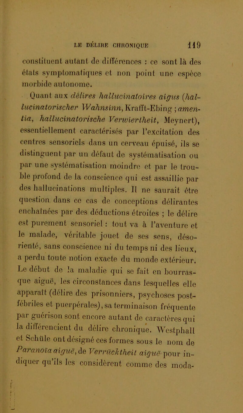 constituent autant de ditTérenees : ee sont là des états symptomatiques et non point une espèce morbide autonome. Quant aux délires hallucinaloires aigus (Jial- lucinatorischer WahminYi,\ivÆi-Eh\nQ\amen- tia, hallucinatorische Venuierlheit, Meynert), essentiellement caraetérisés par l’excitation des centres sensoriels dans un cerveau épuisé, ils se distinguent par un défaut de systématisation ou par une systématisation moindre et par le trou- ble profond de la conscience qui est assaillie par des ballucinations multiples. Il ne saurait être question dans ce cas de conceptions délirantes enchaînées par des déductions étroites ; le délire est purement sensoriel : tout va à l’aventure et le malade, véritable jouet de ses sens, déso- rienté, sans conscience ni du temps ni des lieux, a perdu toute notion exacte du monde extérieur. Le début de la maladie qui se fait en bourras- que aiguë, les circonstances dans lesquelles elle apparaît (délire des prisonniers, psychoses post- fébriles et puerpérales), sa terminaison fréquente par guéi ison sont encore autant de caractères qui la différencient du délire chronique. Westphall et Schüle ont désigné ces formes sous le nom de Paranoïa aiguë, Ae VerrûcJitheit aiguë pour in- diquer qu’ils les considèrent comme des moda-