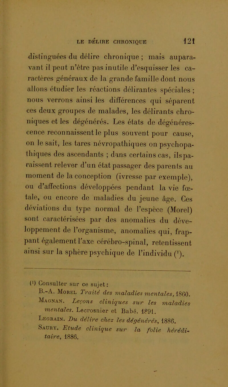 distinguées du délire chronique ; mais aupara- A'ant il peut n’étre pas inutile d’esquisser les ca- ractères généraux de la grande famille dont nous allons étudier les réactions délirantes spéciales ; nous verrons ainsi les dilTérences qui séparent ces deux groupes de malades, les délirants chro- niques et les dégénérés. Les états de dégénéres- cence reconnaissent le plus souvent pour cause, on le sait, les tares névropathiques on psychopa- thiques des ascendants ; dans certains cas, ilspa- raissent relever d’un état passager des parents au moment de la conception (ivresse par exemple), ou d’affections développées pendant la vie fœ- tale, ou encore de maladies du jeune âge. Ces déviations du type normal de l’espèce (Morel) sont caractérisées par des anomalies du déve- loppement de l’organisme, anomalies qui, frap- pant également l’axe céréhro-spinal, retentissent ainsi sur la sphère psychique de l’individu ('). (') Consulter sur ce sujet: B.-A. Morel Traité des maladies mentaîes.iBQQ. Magnan. Leçons cliniques sur les maladies mentales. Leci-osnier et Babé. 1891. Legrain. Bu délire chez les dégénérés, 1886. Saurv. Etude clinique sur la folie hérédi- taire, 1886,