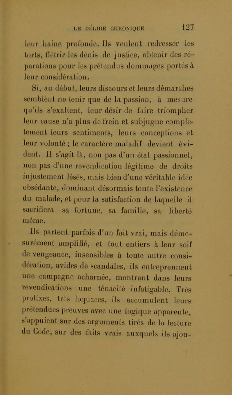 leur luiiiie profonde. Ils veulent redresser les loris, llélrir les dénis de justice, obtenir des ré- parations pour les prétendus dommages portés à leur considération. Si, au début, leurs discours et leurs démarches semblént ne tenir que de la passion, à mesure qu’ils s’exaltent, leur désir de faire triompher leur cause n’a plus de frein et subjugue complè- tement leurs sentiments, leurs conceptions et leur volonté ; le caractère maladif devient évi- dent. Il s’agit là, non pas d’un état passionnel, non pas d’une revendication légitime de droits injustement lésés, mais bien d’une véritable idée obsédante, dominant désormais toute l’existence du malade, et pour la satisfaction de laquelle il sacrifiera sa fortune, sa famille, sa liberté môme. Ils parlent parfois d’un fait vrai, mais déme- surément amplifié, et tout entiers à leur soif de vengeance, insensibles à toute autre consi- dération, avides de scandales, ils entreprennent une campagne acharnée, montrant dans leurs revendications une ténacité infaligahle. Très prolixes, très loquaces, ils accumulent leurs prétendues preuves avec une logique apparente, s’appuient sur des arguments tirés de la lecture du Code, sur des faits vrais auxquels ils ajou-