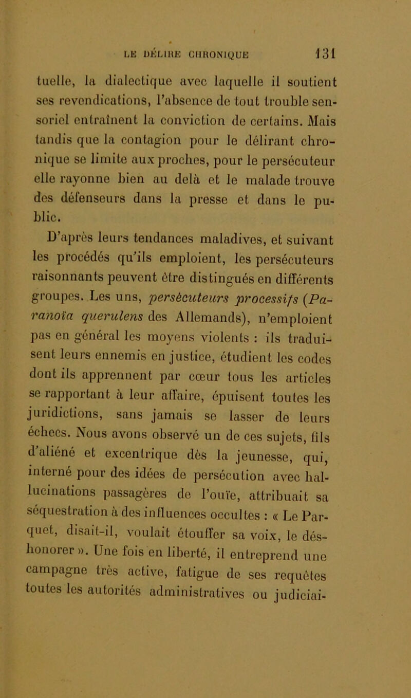 tiielle, la dialectique avec laquelle il soutient ses revendications, rubscnce de tout trouble sen- soriel entraînent la conviction de certains. Mais tandis que la contagion pour le délirant chro- nique se limite aux proches, pour le persécuteur elle rayonne bien au delà et le malade trouve des défenseurs dans la presse et dans le pu- blic. D’après leurs tendances maladives, et suivant les procédés qu’ils emploient, les persécuteurs raisonnants peuvent être distingués en différents groupes. Les uns, persécuteurs processifs {Pa- ranoïa querulens des Allemands), n’emploient pas en général les moyens violents : ils tradui- sent leurs ennemis en justice, étudient les codes dont ils apprennent par cœur tous les articles se rapportant à leur affaire, épuisent toutes les juridictions, sans jamais se lasser de leurs échecs. Nous avons observé un de ces sujets, fils d aliéné et excentrique dès la jeunesse, qui, interné pour des idées de persécution avec hal- lucinations passagères de l’ouïe, attribuait sa séquestration à des influences occultes : « Le Par- quet, disait-il, voulait étouffer sa voix, le dés- honorer ». Une fois en liberté, il entreprend une campagne très active, fatigue de ses requêtes toutes les autorités administratives ou judiciai-