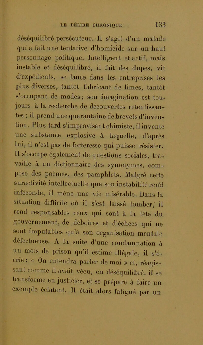 déséquilibré persécuteur. Il s’agit d’uu malade qui a fait une tentative d’homicide sur un haut personnage politique. Intelligent et actif, mais instable et déséquilibré, il fait des dupes, vit d’expédients, se lance dans les entreprises les plus diverses, tantôt fabricant de limes, tantôt s’occupant de modes; son imagination est tou- jours à la recherche de découvertes retentissan- tes ; il prend une quarantaine de brevets d’inven- tion. Plus tard s’improvisant chimiste, il invente une substance explosive à laquelle, d’après lui, il n’est pas de forteresse qui puisse résister. Il s’occupe également de questions sociales, tra- vaille à un dictionnaire des synonymes, com- pose des poèmes, des pamphlets. Malgré cette suractivité intellectuelle que son instabilité ren'd inféconde, il mène une vie misérable. Dans la situation difficile où il s’est laissé tomber, il rend responsables ceux qui sont à la tête du gouvernement, de déboires et d’échecs qui ne sont imputables qu’à son organisation mentale défectueuse. A la suite d’une condamnation à un mois de prison qu’il estime illégale, il s’é- crie : « On entendra parler de moi » et, réagis- sant comme il avait vécu, en déséquilibré, il se transforme en justicier, et se prépare à faire un exemple éclatant. Il était alors fatigué par un