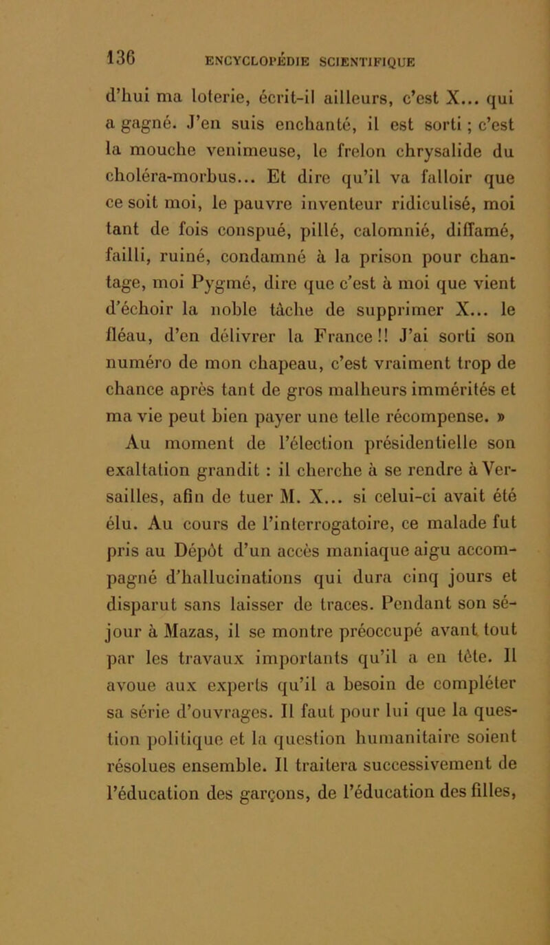 d’hui ma loterie, écrit-il ailleurs, c’est X... qui a gagné. J’en suis enchanté, il est sorti ; c’est la mouche venimeuse, le frelon chrysalide du choléra-morbus... Et dire qu’il va falloir que ce soit moi, le pauvre inventeur ridiculisé, moi tant de fois conspué, pillé, calomnié, diffamé, failli, ruiné, condamné à la prison pour chan- tage, mol Pygmé, dire que c’est à moi que vient d’échoir la noble tâche de supprimer X... le fléau, d’en délivrer la France!! J’ai sorti son numéro de mon chapeau, c’est vraiment trop de chance après tant de gros malheurs immérités et ma vie peut bien payer une telle récompense. » Au moment de l’élection présidentielle son exaltation grandit : il cherche à se rendre à Ver- sailles, afin de tuer M. X... si celui-ci avait été élu. Au cours de l’interrogatoire, ce malade fut pris au Dépôt d’un accès maniaque aigu accom- pagné d’hallucinations qui dura cinq jours et disparut sans laisser de traces. Pendant son sé- jour à Mazas, il se montre préoccupé avant tout par les travaux importants qu’il a en tète. 11 avoue aux experts qu’il a besoin de compléter sa série d’ouvrages. Il faut pour lui que la ques- tion politique et la question humanitaire soient résolues ensemble. Il traitera successivement de l’éducation des garçons, de l’éducation des filles,