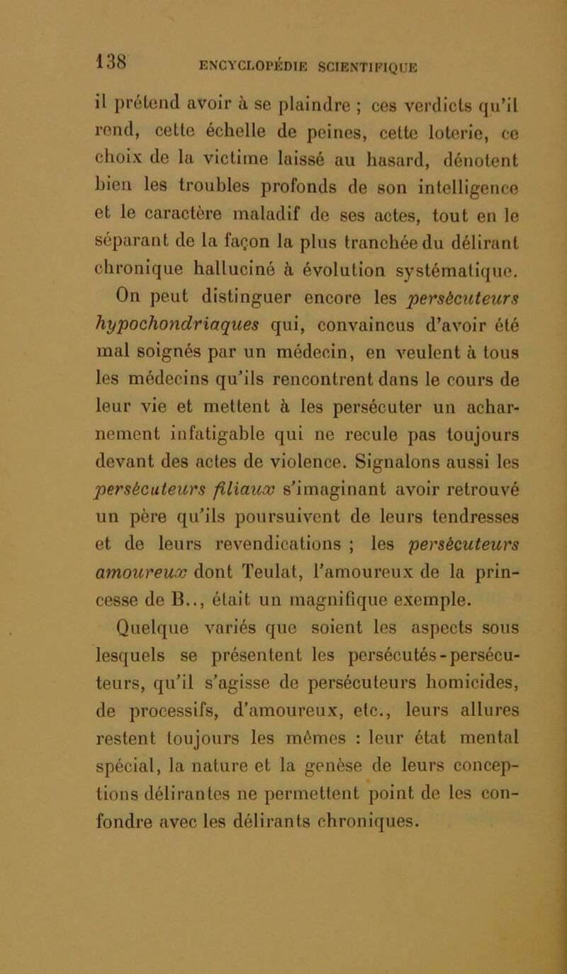 il pi’étond avoir à se plaindre ; ces verdicts qu’il rond, cette échelle de peines, cette loterie, ce choix de la victime laissé au hasard, dénotent bien les troubles profonds de son intelligence et le caractère maladif de ses actes, tout en le séparant de la façon la plus tranchée du délirant chronique halluciné à évolution systématique. On peut distinguer encore les persécuteurs hypochondriaques qui, convaincus d’avoir été mal soignés par un médecin, en veulent à tous les médecins qu’ils rencontrent dans le cours de leur vie et mettent à les persécuter un achar- nement infatigable qui ne recule pas toujours devant des actes de violence. Signalons aussi les persécuteurs filiaux s’imaginant avoir retrouvé un père qu’ils poursuivent de leurs tendresses et de leurs revendications ; les persécuteurs amoureux dont Teulat, l’amoureux de la prin- cesse de B.., était un magnifique exemple. Quelque variés que soient les aspects sous lesquels se présentent les persécutés-persécu- teurs, qu’il s’agisse de persécuteurs homicides, de processifs, d’amoureux, etc., leurs allures restent toujours les mêmes : leur état mental spécial, la nature et la genèse de leurs concep- tions délirantes ne permettent point de les con- fondre avec les délirants chroniques.