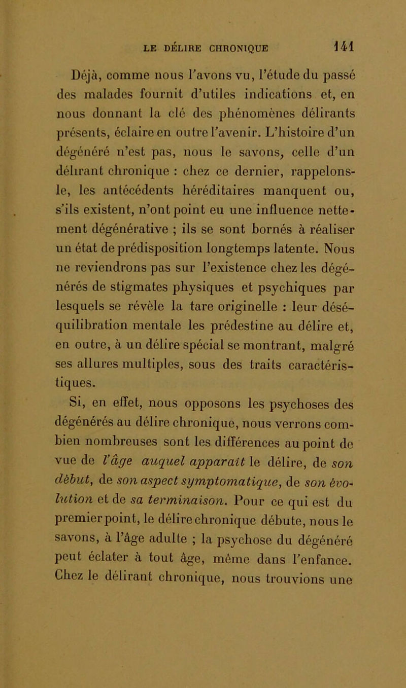 Déjà, comme nous l’avons vu, l’étude du passé des malades fournit d’utiles indications et, en nous donnant la clé des phénomènes délirants présents, éclaire en outre l'avenir. L’histoire d’un dégénéré n’est pas, nous le savons, celle d’un délirant chronique : chez ce dernier, rappelons- le, les antécédents héréditaires manquent ou, s’ils e.xistent, n’ont point eu une influence nette- ment dégénérative ; ils se sont bornés à réaliser un état de prédisposition longtemps latente. Nous ne reviendrons pas sur l’existence chez les dégé- nérés de stigmates physiques et psychiques par lesquels se révèle la tare originelle : leur désé- quilibration mentale les prédestine au délire et, en outre, à un délire spécial se montrant, malgré ses allures multiples, sous des traits caractéris- tiques. Si, en effet, nous opposons les psychoses des dégénérés au délire chronique, nous verrons com- bien nombreuses sont les différences au point de vue de l’âge auquel apparaît le délire, de son début, de son aspect symptomatique, de son évo~ lution et de sa terminaison. Pour ce qui est du premier point, le délire chronique débute, nous le savons, à l’âge adulte ; la psychose du dégénéré peut éclater à tout âge, môme dans l’enfance. Chez le délirant chronique, nous trouvions une