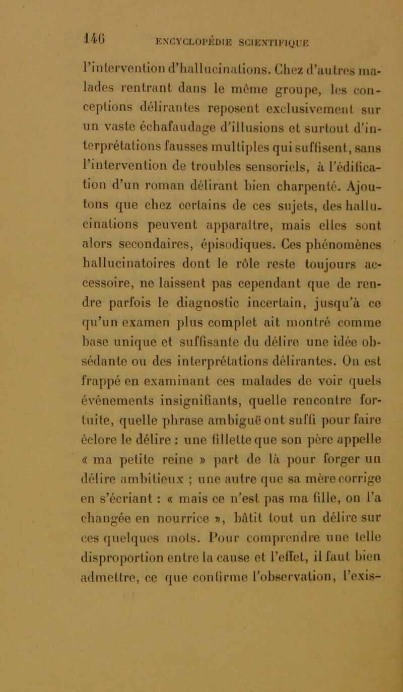 m l’inlervcnllon d’hallucinalions. Chez d’aulres ma- lades rentrant dans le môme groupe, les con- ceptions délirantes reposent exclusivement sur un vaste échafaudage dh’llusions et surtout d’in- terprétations fausses multiples qui suffisent, sans l’intervention de troubles sensoriels, à l’édilica- tion d’un roman délirant bien charpenté. Ajou- tons que chez certains de ces sujets, des hallu- cinations peuvent apparaître, mais elles sont alors secondaires, épisodiques. Ces phénomènes hallucinatoires dont le rôle reste toujours ac- cessoire, ne laissent pas cependant que de ren- dre parfois le diagnostic incertain, jusqu’à ce qu’un examen plus complet ait montré comme base unique et suffisante du délire une idée ob- sédante ou des interprétations délirantes. On est frappé en examinant ces malades de voir quels événements insignifiants, quelle rencontre for- tuite, quelle phrase ambiguë ont suffi pour faire éclore le délire : une fillette que son père appelle « ma petite reine » part de là pour forger un délire ambitieux ; une autre que sa mère corrige en s’écriant : « mais ce n’est pas ma fille, on l’a changée en nourrice », bâtit tout un délire sur ces quelques mots. Pour comprendre une telle disproportion entre la cause et l’elîet, il faut bien admettre, ce que confirme l’observation, l’exis-