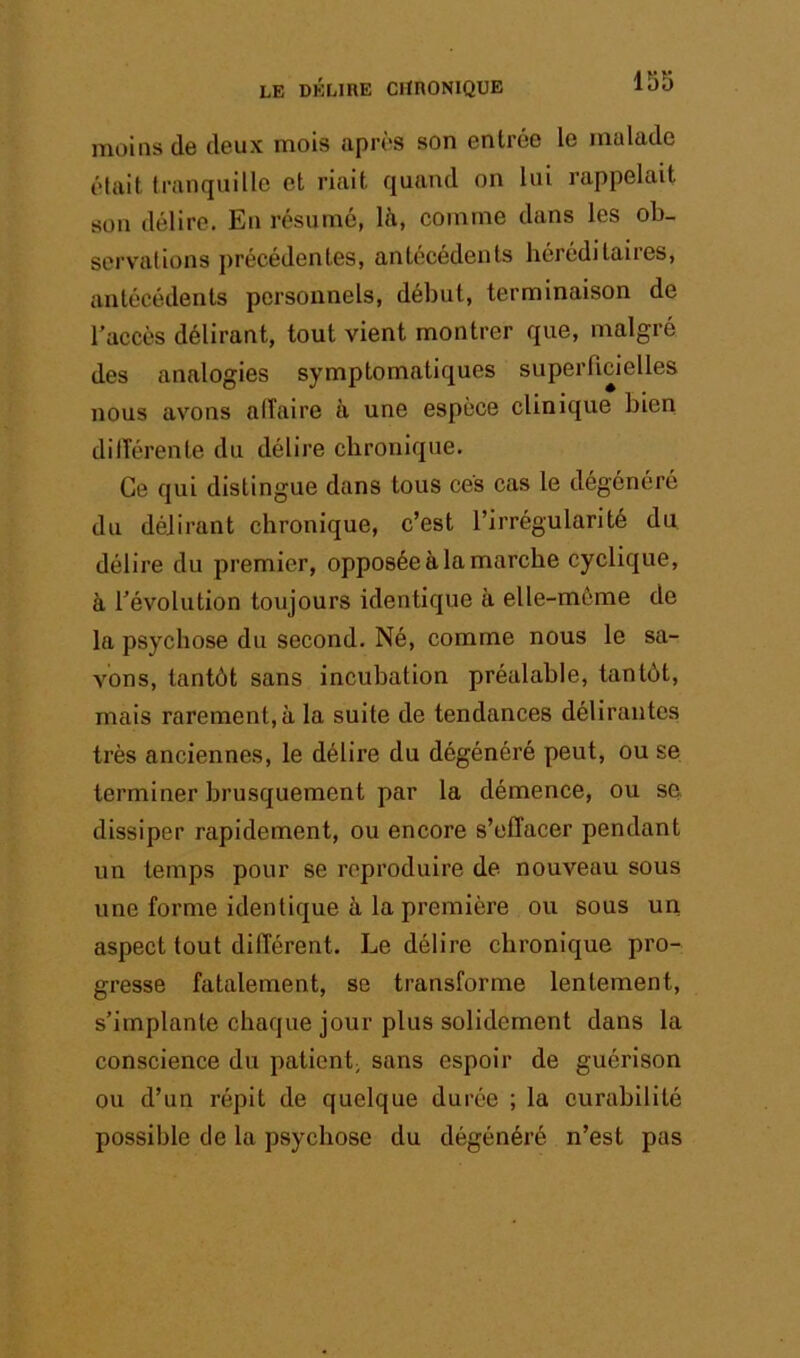 1S5 moins de deux mois après son entrée le malade était tranquille et riait quand on lui rappelait son délire. En résumé, là, comme dans les ob- servations précédentes, antécédents héréditaires, antécédents personnels, début, terminaison de l’accès délirant, tout vient montrer que, malgré des analogies symptomatiques superficielles nous avons alTaire à une espèce clinique bien dilTérente du délire chronique. Ce qui distingue dans tous ces cas le dégénéré du délirant chronique, c’est l’irrégularité du délire du premier, opposée à la marche cyclique, à l’évolution toujours identique à elle-môme de la psychose du second. Né, comme nous le sa- vons, tantôt sans incubation préalable, tantôt, mais rarement, à la suite de tendances délirantes très anciennes, le délire du dégénéré peut, ou se terminer brusquement par la démence, ou se dissiper rapidement, ou encore s’effacer pendant un temps pour se reproduire de nouveau sous une forme identique à la première ou sous un aspect tout différent. Le délire chronique pro- gresse fatalement, se transforme lentement, s’implante chaque jour plus solidement dans la conscience du patient; sans espoir de guérison ou d’un répit de quelque durée ; la curabilité possible de la psychose du dégénéré n’est pas