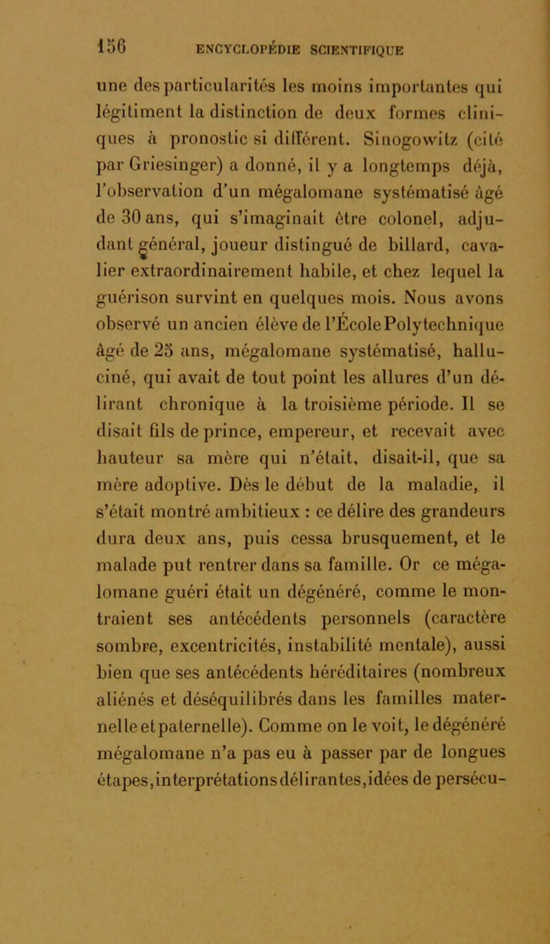 une des particularités les moins importantes qui légitiment la distinction de deux formes clini- ques à pronostic si dilférent. Sinogowitz (cité par Griesinger) a donné, il y a longtemps déjà, l’observation d’un mégalomane systématisé âgé de 30 ans, qui s’imaginait être colonel, adju- dant général, joueur distingué de billard, cava- lier extraordinairement babile, et chez lequel la guérison survint en quelques mois. Nous avons observé un ancien élève de l’École Polytechnique âgé de 2o ans, mégalomane systématisé, hallu- ciné, qui avait de tout point les allures d’un dé- lirant chronique à la troisième période. Il se disait fils de prince, empereur, et recevait avec hauteur sa mère qui n’était, disait-il, que sa mère adoptive. Dès le début de la maladie, il s’était montré ambitieux : ce délire des grandeurs dura deux ans, puis cessa brusquement, et le malade put rentrer dans sa famille. Or ce méga- lomane guéri était un dégénéré, comme le mon- traient ses antécédents personnels (caractère sombre, excentricités, instabilité mentale), aussi bien que ses antécédents héréditaires (nombreux aliénés et déséquilibrés dans les familles mater- nel le et paternel le). Comme on le voit, le dégénéré mégalomane n’a pas eu à passer par de longues étapes,interprétationsdélirantes,idées de persécu-