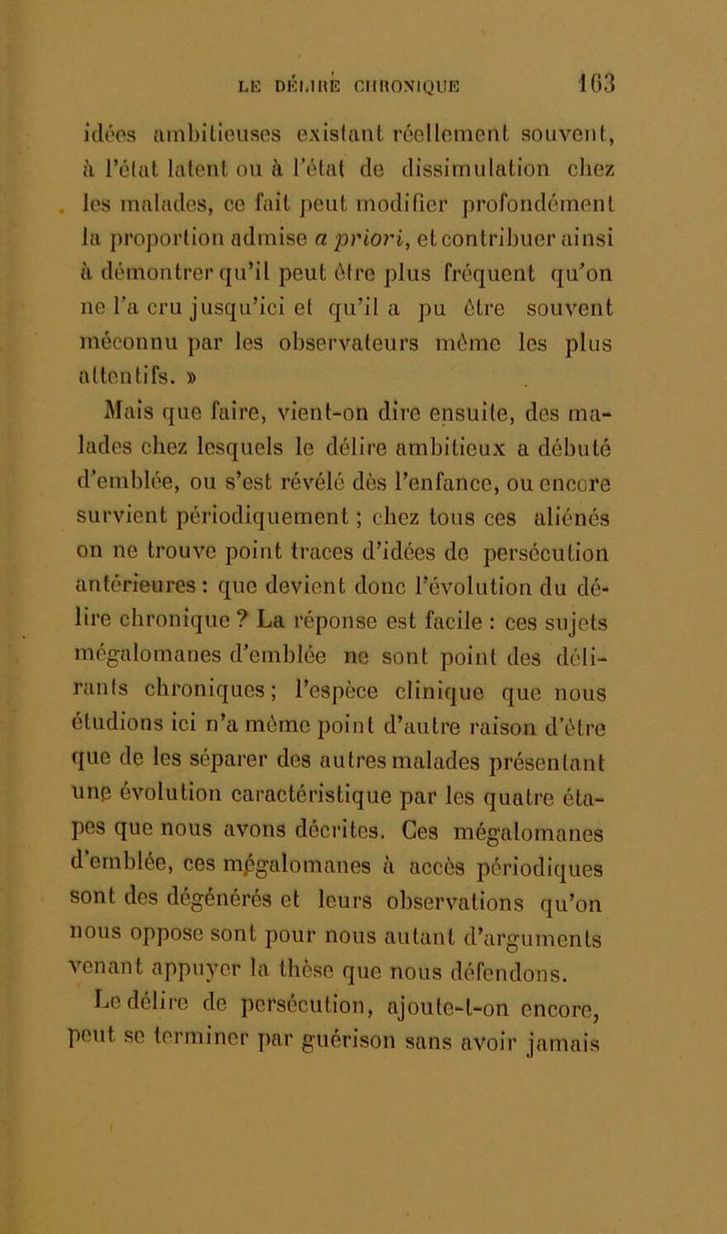 idéos ambilicusos exisfant réelloment, souvent, à l’élat latent ou à l’état de dissimulation chez . les malades, ce fait peut modifier profondément la proportion admise a priori, et contribuer ainsi à démontrer qu’il peut être plus fréquent qu’on ne l’a cru jusqu’ici et qu’il a pu être souvent méconnu par les observateurs même les plus attentifs. » Mais que faire, vient-on dire ensuite, des ma- lades chez lesquels le délire ambitieux a débuté d’emblée, ou s’est révélé dès l’enfance, ou encore survient périodiquement ; chez tous ces aliénés on ne trouve point traces d’idées de persécution antérieures: que devient donc l’évolution du dé- lire chronique ? La réponse est facile : ces sujets mégalomanes d’emblée ne sont point des déli- rants chroniques; l’espèce clinique que nous étudions ici n’a même point d’autre raison d’être que de les séparer des autres malades présentant unp évolution caractéristique par les quatre éta- pes que nous avons décrites. Ces mégalomanes d’emblée, ces mégalomanes à accès périodiques sont des dégénérés et leurs observations qu’on nous oppose sont pour nous autant d’arguments venant appuyer la thèse que nous défendons. Le délire de persécution, ajoute-t-on encore, peut se terminer par guérison sans avoir jamais