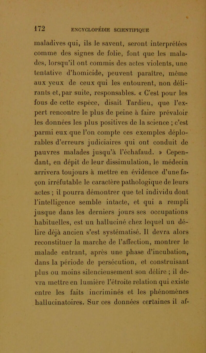 maladives qui, ils le savent, seront interprétées comme des signes de folie, font que tes mala- des, lorsqu’il ont commis des actes violents, une tentative d’homicide, peuvent paraître, môme aux yeux de ceux qui les entourent, non déli- rants et, par suite, responsables. « C’est pour les fous de cette espèce, disait Tardieu, que l’ex- pert rencontre le plus de peine à faire prévaloir les données les plus positives de la science ; c’est parmi eux que l’on compte ces exemptes déplo- rables d’erreurs judiciaires qui ont conduit de pauvres malades jusqu’à l’échafaud. » Cepen- dant, en dépit de leur dissimulation, le médecin arrivera toujours à mettre en évidence d’une fa- çon irréfutable le caractère pathologique de leurs actes ; il pourra démontrer que tel individu dont l’intelligence semble intacte, et qui a rempli jusque dans les derniers jours ses occupations habituelles, est un halluciné chez lequel un dé- lire déjà ancien s’est systématisé. Il devra alors reconstituer la marche de l’alTection, montrer le malade entrant, après une phase d’incubation, dans la période de persécution, et construisant plus ou moins silencieusement son délire ; il de- vra mettre en lumière l’étroite relation qui existe entre les faits incriminés et les phénomènes hallucinatoires. Sur ces données certaines il af-