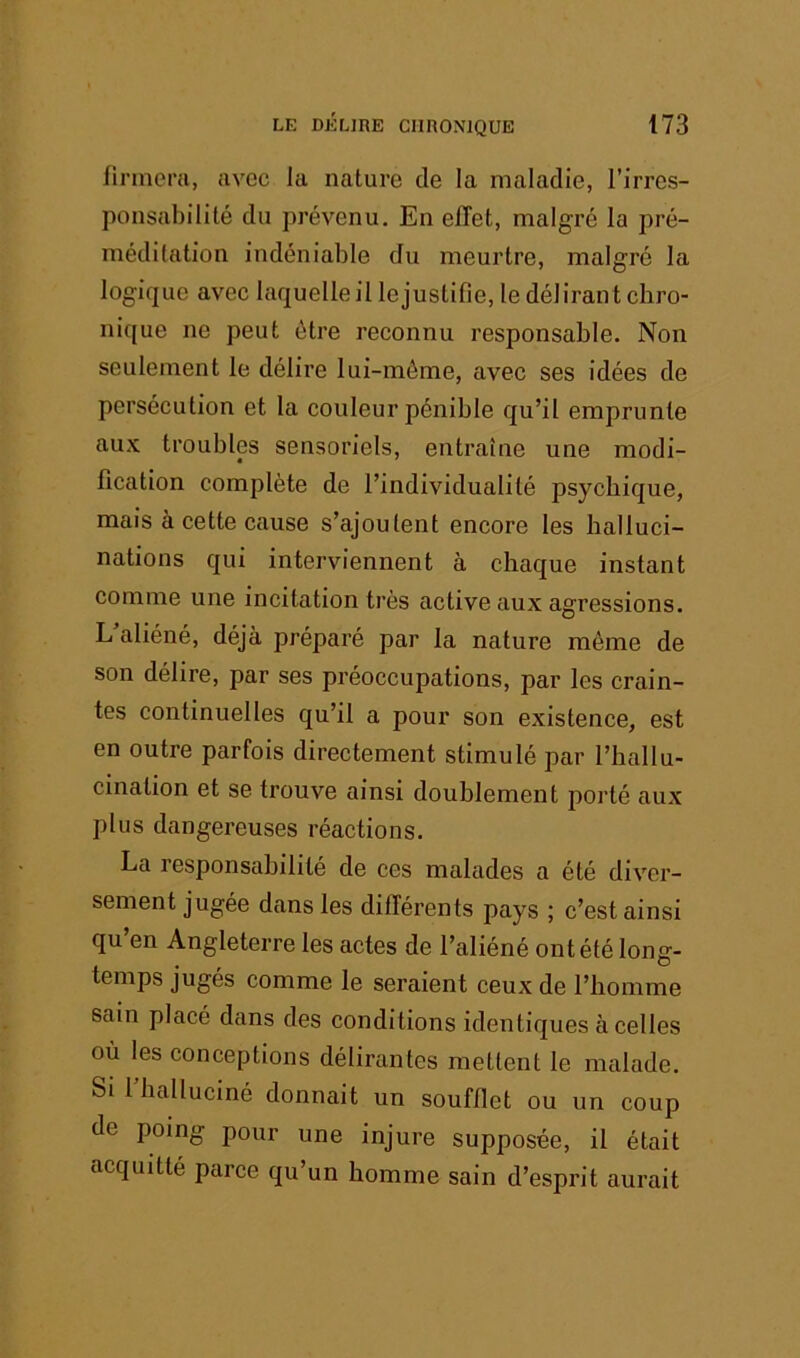 lirineni, avec la nature de la maladie, l’irres- ponsabilité du prévenu. En effet, malgré la pré- méditation indéniable du meurtre, malgré la logique avec laquelle il lejustifie, le délirant chro- nique ne peut être reconnu responsable. Non seulement le délire lui-même, avec ses idées de persécution et la couleur pénible qu’il emprunte au.K troubles sensoriels, entraîne une modi- fication complète de l’individualité psychique, mais à cette cause s’ajoutent encore les halluci- nations qui interviennent à chaque instant comme une incitation très active aux agressions. L’aliéné, déjà préparé par la nature même de son délire, par ses préoccupations, par les crain- tes continuelles qu’il a pour son existence, est en outre parfois directement stimulé par l’hallu- cination et se trouve ainsi doublement porté aux plus dangereuses réactions. La responsabilité de ces malades a été diver- sement jugée dans les différents pays ; c’est ainsi qu en Angleterre les actes de l’aliéné ont été long- temps jugés comme le seraient ceux de l’homme sain placé dans des conditions identiques à celles où les conceptions délirantes mettent le malade. Si 1 halluciné donnait un soufflet ou un coup de poing pour une injure supposée, il était acquitté parce qu’un homme sain d’esprit aurait