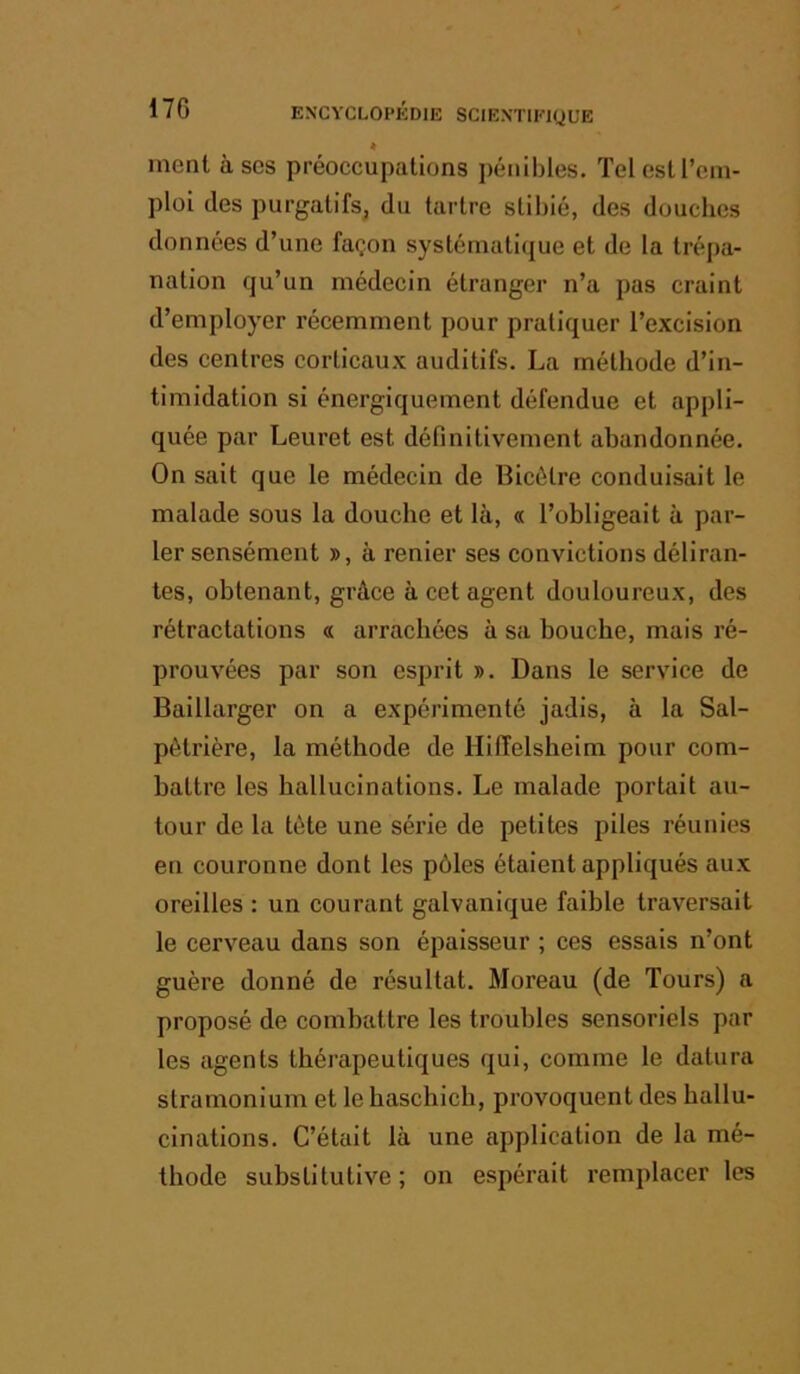 * ment à scs préoccupations pénibles. Tel est l’em- ploi des purgatifs, du tartre stibié, des douches données d’une façon systématique et de la trépa- nation qu’un médecin étranger n’a pas craint d’employer récemment pour pratiquer l’excision des centres corticaux auditifs. La méthode d’in- timidation si énergiquement défendue et appli- quée par Leuret est définitivement abandonnée. On sait que le médecin de Bicétre conduisait le malade sous la douche et là, « l’obligeait à par- ler sensément », à renier ses convictions déliran- tes, obtenant, grâce à cet agent douloureux, des rétractations « arrachées à sa bouche, mais ré- prouvées par son esprit ». Dans le service de Baillarger on a expérimenté jadis, à la Sal- pétrière, la méthode de Hiffelsheim pour com- battre les hallucinations. Le malade portait au- tour de la tète une série de petites piles réunies en couronne dont les pôles étaient appliqués aux oreilles : un courant galvanique faible traversait le cerveau dans son épaisseur ; ces essais n’ont guère donné de résultat. Moreau (de Tours) a proposé de combattre les troubles sensoriels par les agents thérapeutiques qui, comme le datura stramonium et le haschich, provoquent des hallu- cinations. C’était là une application de la mé- thode substitutive ; on espérait remplacer les