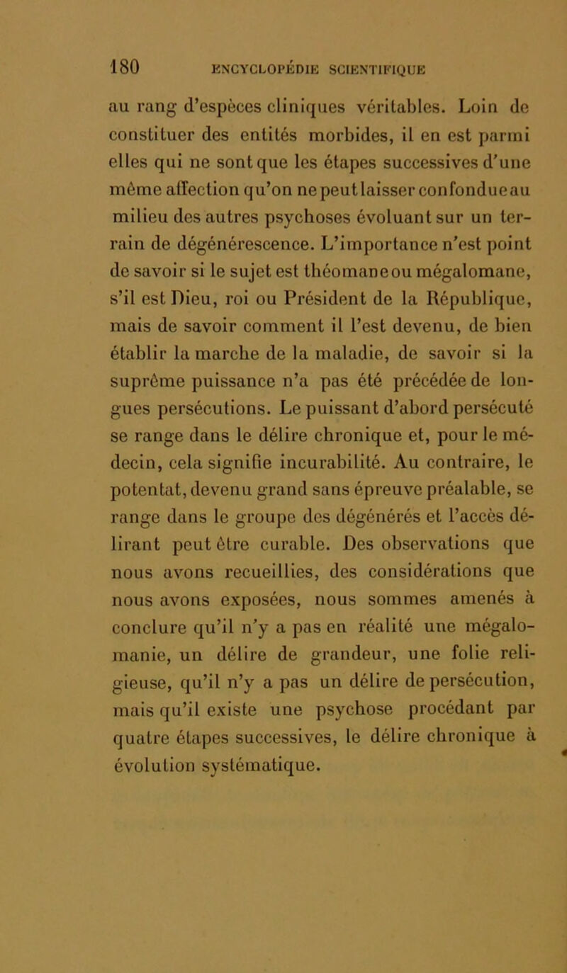 au rang d’espèces cliniques véritables. Loin de constituer des entités morbides, il en est parmi elles qui ne sont que les étapes successives d’une môme affection qu’on nepeutlaisser confondueau milieu des autres psychoses évoluant sur un ter- rain de dégénérescence. L’importance n’est point de savoir si le sujet est théomaneou mégalomane, s’il est Dieu, roi ou Président de la République, mais de savoir comment il l’est devenu, de bien établir la marche de la maladie, de savoir si la suprême puissance n’a pas été précédée de lon- gues persécutions. Le puissant d’abord persécuté se range dans le délire chronique et, pour le mé- decin, cela signifie incurabilité. Au contraire, le potentat, devenu grand sans épreuve préalable, se range dans le groupe des dégénérés et l’accès dé- lirant peut être curable. Des observations que nous avons recueillies, des considérations que nous avons exposées, nous sommes amenés à conclure qu’il n’y a pas en réalité une mégalo- manie, un délire de grandeur, une folie reli- gieuse, qu’il n’y a pas un délire de persécution, mais qu’il existe une psychose procédant par quatre étapes successives, le délire chronique à évolution systématique.