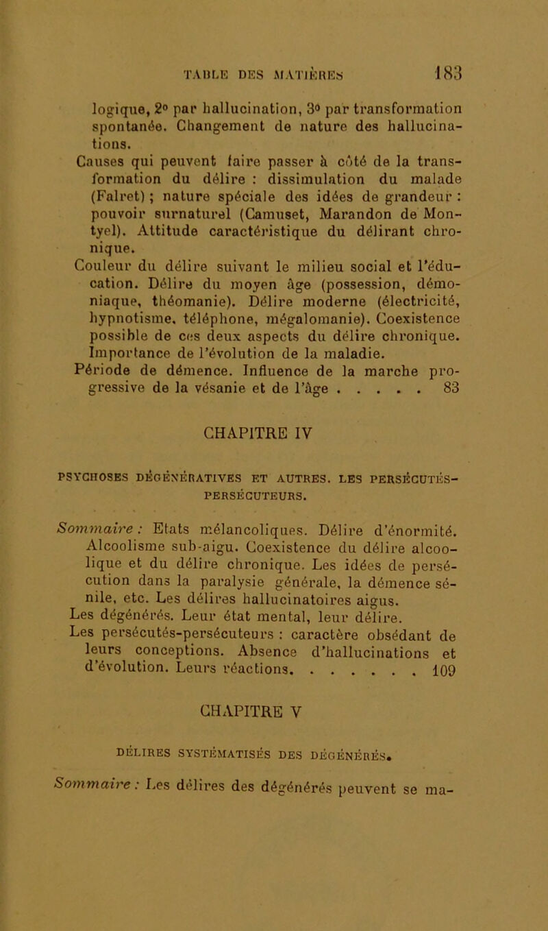 logique, 2® par hallucination, 3® par transformation spontanée. Changement de nature des hallucina- tions. Causes qui peuvent faire passer à côté de la trans- formation du délire : dissimulation du malade (Falret) ; nature spéciale des idées de grandeur : pouvoir surnaturel (Camuset, Marandon de Mon- tyel). Attitude caractéi’istique du délirant chro- nique. Couleur du délire suivant le milieu social et l’édu- cation. Délire du moyen âge (possession, démo- niaque, théomanie). Délire moderne (électricité, hypnotisme, téléphone, mégalomanie). Coexistence possible de ces deux aspects du délire chronique. Importance de l’évolution de la maladie. Période de démence. Influence de la marche pro- gressive de la vésanie et de l’àge 83 CHAPITRE IV PSYCHOSES DÉGÉNÉRATIVES ET AUTRES. LES PERSÉCUTÉS- PERSÉCUTEURS. Sommaire : Etats mélancoliques. Délire d’énormité. Alcoolisme sub-aigu. Coexistence du délire alcoo- lique et du délire chronique. Les idées de persé- cution dans la paralysie générale, la démence sé- nile, etc. Les délires hallucinatoires aigus. Les dégénérés. Leur état mental, leur délire. Les persécutés-persécuteurs : caractère obsédant de leurs conceptions. Absence d’hallucinations et d’évolution. Leurs réactions 109 CHAPITRE V délires systématisés DES DÉGÉNÉRÉS. Sommaire : Les délires des dégénérés peuvent se ma-