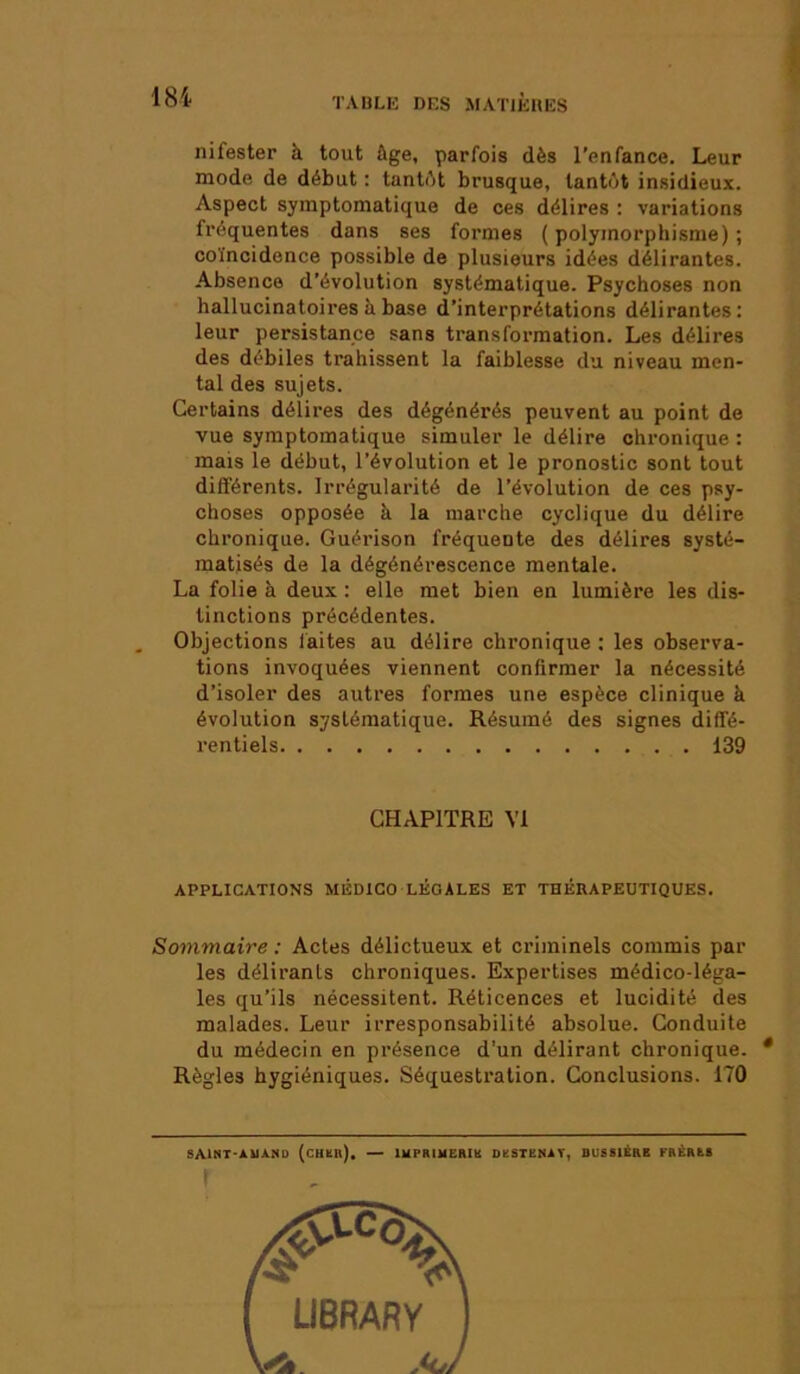 nifester à tout âge, parfois dès l’enfance. Leur mode de début : tantôt brusque, tantôt insidieux. Aspect symptomatique de ces délires : variations fréquentes dans ses formes (polymorphisme); coïncidence possible de plusieurs idées délirantes. Absence d’évolution systématique. Psychoses non hallucinatoiresâbase d’interprétations délirantes: leur persistance sans transformation. Les délires des débiles trahissent la faiblesse du niveau men- tal des sujets. Certains délires des dégénérés peuvent au point de vue symptomatique simuler le délire chronique : mais le début, l’évolution et le pronostic sont tout différents. Irrégularité de l’évolution de ces psy- choses opposée à la marche cyclique du délire chronique. Guérison fréquente des délires systé- matisés de la dégénérescence mentale. La folie à deux : elle met bien en lumière les dis- tinctions précédentes. Objections faites au délire chronique : les observa- tions invoquées viennent confirmer la nécessité d’isoler des autres formes une espèce clinique à évolution systématique. Résumé des signes diffé- rentiels 139 CHAPITRE VI APPLICATIONS M12DICO LÉGALES ET THÉRAPEUTIQUES. Sommaire : Actes délictueux et criminels commis par les délirants chroniques. Expertises médico-léga- les qu’ils nécessitent. Réticences et lucidité des malades. Leur irresponsabilité absolue. Conduite du médecin en présence d’un délirant chronique. * Règles hygiéniques. Séquestration. Conclusions. 170 SAINT-AUASD (chah). — lUPRIUEMIl DÜSTENAT, BUSSIÉRB FBÈRIS