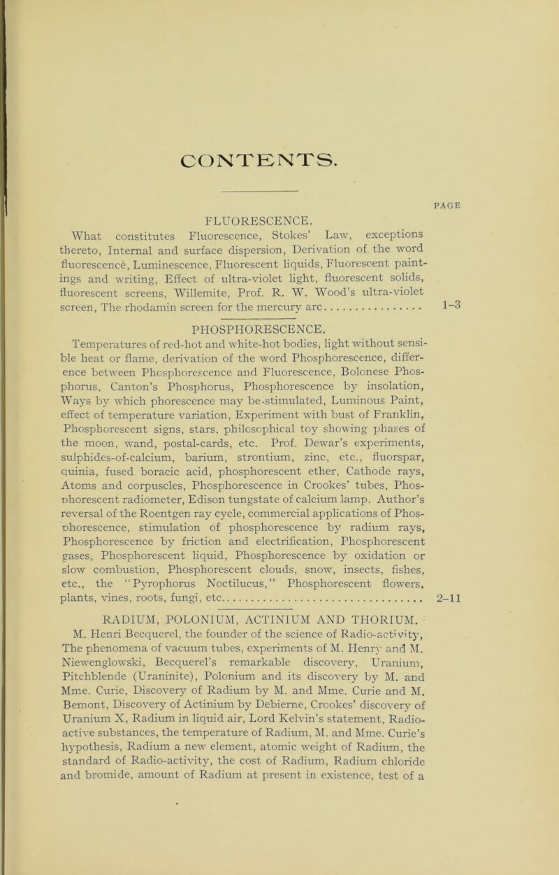 CONTENTS. FLUORESCENCE. What constitutes Fluorescence, Stokes’ Law, exceptions thereto, Internal and surface dispersion, Derivation of the word fluorescence, Luminescence, Fluorescent liquids, Fluorescent paint- ings and writing, Effect of ultra-violet light, fluorescent solids, fluorescent screens, Willemite, Prof. R. W. Wood’s ultra-violet screen, The rhodamin screen for the mercury arc PHOSPHORESCENCE. Temperatures of red-hot and white-hot bodies, light without sensi- ble heat or flame, derivation of the word Phosphorescence, differ- ence between Phosphorescence and Fluorescence, Bolonese Phos- phorus, Canton’s Phosphorus, Phosphorescence by insolation, Ways by which phorescence may be-stimulated, Luminous Paint, effect of temperature variation, Experiment with bust of Franklin, Phosphorescent signs, stars, philosophical toy showing phases of the moon, wand, postal-cards, etc. Prof. Dewar’s experiments, sulphides-of-calcium, barium, strontium, zinc, etc., fluorspar, quinia, fused boracic acid, phosphorescent ether, Cathode rays, Atoms and corpuscles, Phosphorescence in Crookes’ tubes, Phos- phorescent radiometer, Edison tungstate of calcium lamp. Author’s reversal of the Roentgen ray cycle, commercial applications of Phos- nhorescence, stimulation of phosphorescence by radium rays, Phosphorescence by friction and electrification, Phosphorescent gases, Phosphorescent liquid, Phosphorescence by oxidation or slow combustion, Phosphorescent clouds, snow, insects, fishes, etc., the “Pyrophorus Noctilucus,” Phosphorescent flowers, plants, vines, roots, fungi, etc RADIUM, POLONIUM, ACTINIUM AND THORIUM. M. Henri Becquerel, the founder of the science of Radio-activity, The phenomena of vacuum tubes, experiments of M. Henry and M. Niewenglowski, Becquerel’s remarkable discovery, Uranium, Pitchblende (Uraninite), Polonium and its discovery by M. and Mme. Curie, Discovery of Radium by M. and Mme. Curie and M. Bemont, Discovery of Actinium by Debierne, Crookes’ discovery of Uranium X, Radium in liquid air, Lord Kelvin’s statement, Radio- active substances, the temperature of Radium, M. and Mme. Curie’s hypothesis, Radium a new element, atomic weight of Radium, the standard of Radio-activity, the cost of Radium, Radium chloride and bromide, amount of Radium at present in existence, test of a PAGE 1-3 2-11