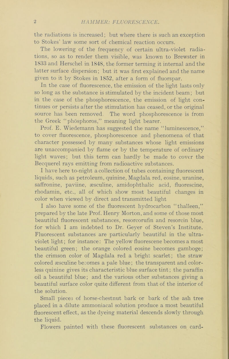 the radiations is increased; but where there is such an exception to Stokes' law some sort of chemical reaction occurs. The lowering of the frequency of certain ultra-violet radia- tions, so as to render them visible, was known to Brewster in 1S33 and Herschel in 1848, the former terming it internal and the latter surface dispersion; but it was first explained and the name given to it by Stokes in 1852, after a form of fluorspar. In the case of fluorescence, the emission of the light lasts only so long as the substance is stimulated by the incident beam; but in the case of the phosphorescence, the emission of light con- tinues or persists after the stimulation has ceased, or the original source has been removed. The word phosphorescence is from the Greek “phosphoros,” meaning light bearer. Prof. E. Wiedemann has suggested the name “luminescence,” to cover fluorescence, phosphorescence and phenomena of that character possessed by many substances whose light emissions are unaccompanied by flame or by the temperature of ordinary light waves; but this term can hardly be made to cover the Becquerel rays emitting from radioactive substances. I have here to-night a collection of tubes containing fluorescent liquids, such as petroleum, quinine, Magdala red, eosine, uranine, saffronine, paviine, aesculine, amidophthalic acid, fluorescine, rhodamin, etc., all of which show most beautiful changes in color when viewed by direct and transmitted light I also have some of the fluorescent hydrocarbon “thalleen,” prepared by the late Prof. Henry Morton, and some of those most beautiful fluorescent substances, resorcorufin and resorcin blue, for which I am indebted to Dr. Geyer of Steven’s Institute. Fluorescent substances are particularly beautiful in the ultra- violet light; for instance: The yellow fluorescene becomes a most beautiful green; the orange colored eosine becomes gamboge; the crimson color of Magdala red a bright scarlet; the straw colored aesculine becomes a pale blue; the transparent and color- less quinine gives its characteristic blue surface tint; the paraffin oil a beautiful blue; and the various other substances giving a beautiful surface color quite different from that of the interior of the solution. Small pieces of horse-chestnut bark or bark of the ash tree placed in a dilute ammoniacal solution produce a most beautiful fluorescent effect, as the dyeing material descends slowly through the liquid. Flowers painted with these fluorescent substances on card-