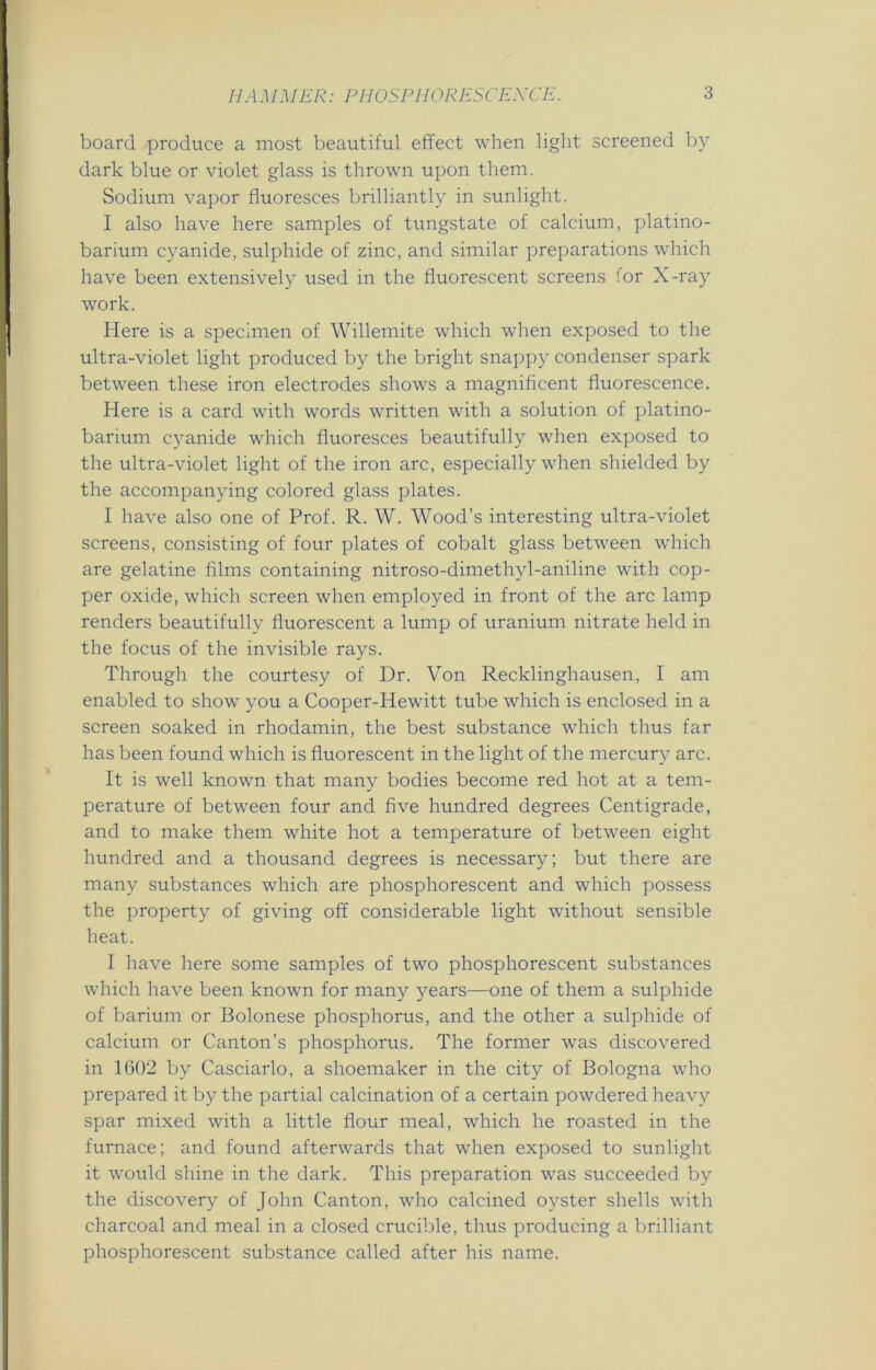 board produce a most beautiful effect when light screened by dark blue or violet glass is thrown upon them. Sodium vapor fluoresces brilliantly in sunlight. I also have here samples of tungstate of calcium, platino- barium cyanide, sulphide of zinc, and similar preparations which have been extensively used in the fluorescent screens for X-ray work. Here is a specimen of Willemite which when exposed to the ultra-violet light produced by the bright snappy condenser spark between these iron electrodes shows a magnificent fluorescence. Here is a card with words written with a solution of platino- barium cyanide which fluoresces beautifully when exposed to the ultra-violet light of the iron arc, especially when shielded by the accompanying colored glass plates. I have also one of Prof. R. W. Wood’s interesting ultra-violet screens, consisting of four plates of cobalt glass between which are gelatine films containing nitroso-dimethyl-aniline with cop- per oxide, which screen when employed in front of the arc lamp renders beautifully fluorescent a lump of uranium nitrate held in the focus of the invisible rays. Through the courtesy of Dr. Von Recklinghausen, I am enabled to show you a Cooper-Hewitt tube which is enclosed in a screen soaked in rhodamin, the best substance which thus far has been found which is fluorescent in the light of the mercury arc. It is well known that many bodies become red hot at a tem- perature of between four and five hundred degrees Centigrade, and to make them white hot a temperature of between eight hundred and a thousand degrees is necessary; but there are many substances which are phosphorescent and which possess the property of giving off considerable light without sensible heat. I have here some samples of two phosphorescent substances which have been known for many years—one of them a sulphide of barium or Bolonese phosphorus, and the other a sulphide of calcium or Canton’s phosphorus. The former was discovered in 1602 by Casciarlo, a shoemaker in the city of Bologna who prepared it by the partial calcination of a certain powdered heavy spar mixed with a little flour meal, which he roasted in the furnace; and found afterwards that when exposed to sunlight it would shine in the dark. This preparation was succeeded by the discovery of John Canton, who calcined oyster shells with charcoal and meal in a closed crucible, thus producing a brilliant phosphorescent substance called after his name.