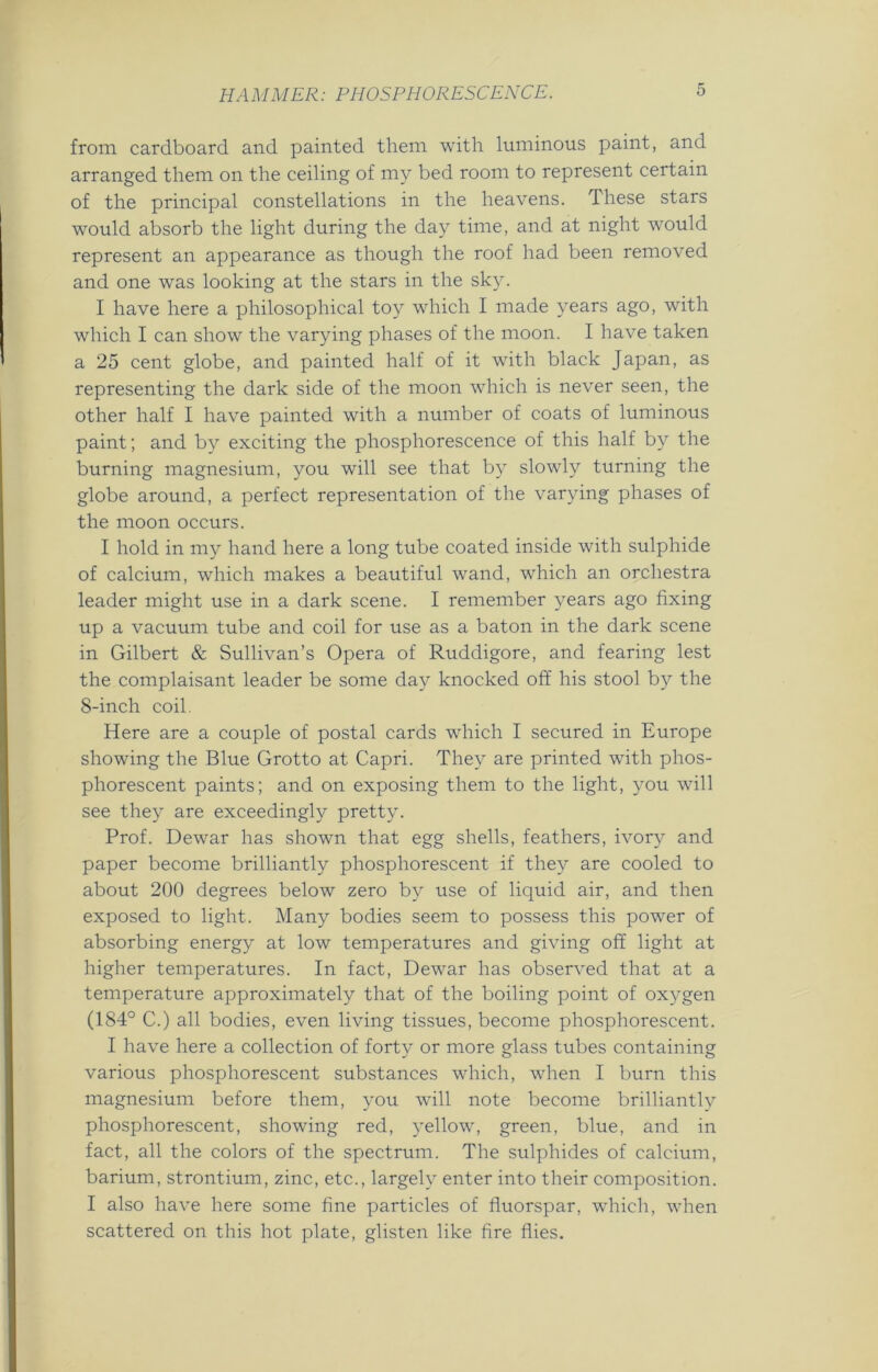 from cardboard and painted them with luminous paint, and arranged them on the ceiling of my bed room to represent certain of the principal constellations in the heavens. These stars would absorb the light during the day time, and at night wTould represent an appearance as though the roof had been removed and one was looking at the stars in the sky. I have here a philosophical toy which I made years ago, with which I can show the varying phases of the moon. I have taken a 25 cent globe, and painted half of it with black Japan, as representing the dark side of the moon which is never seen, the other half I have painted with a number of coats of luminous paint; and by exciting the phosphorescence of this half by the burning magnesium, you will see that by slowly turning the globe around, a perfect representation of the varying phases of the moon occurs. I hold in my hand here a long tube coated inside with sulphide of calcium, which makes a beautiful wand, which an orchestra leader might use in a dark scene. I remember years ago fixing up a vacuum tube and coil for use as a baton in the dark scene in Gilbert & Sullivan’s Opera of Ruddigore, and fearing lest the complaisant leader be some day knocked off his stool by the 8-inch coil. Here are a couple of postal cards which I secured in Europe showing the Blue Grotto at Capri. They are printed with phos- phorescent paints; and on exposing them to the light, you will see they are exceedingly pretty. Prof. Dewar has shown that egg shells, feathers, ivory and paper become brilliantly phosphorescent if they are cooled to about 200 degrees below zero by use of liquid air, and then exposed to light. Many bodies seem to possess this power of absorbing energy at low temperatures and giving off light at higher temperatures. In fact, Dewar has observed that at a temperature approximately that of the boiling point of oxygen (184° C.) all bodies, even living tissues, become phosphorescent. I have here a collection of forty or more glass tubes containing various phosphorescent substances which, when I burn this magnesium before them, you will note become brilliantly phosphorescent, showing red, yellow, green, blue, and in fact, all the colors of the spectrum. The sulphides of calcium, barium, strontium, zinc, etc., largely enter into their composition. I also have here some fine particles of fluorspar, which, when scattered on this hot plate, glisten like fire flies.