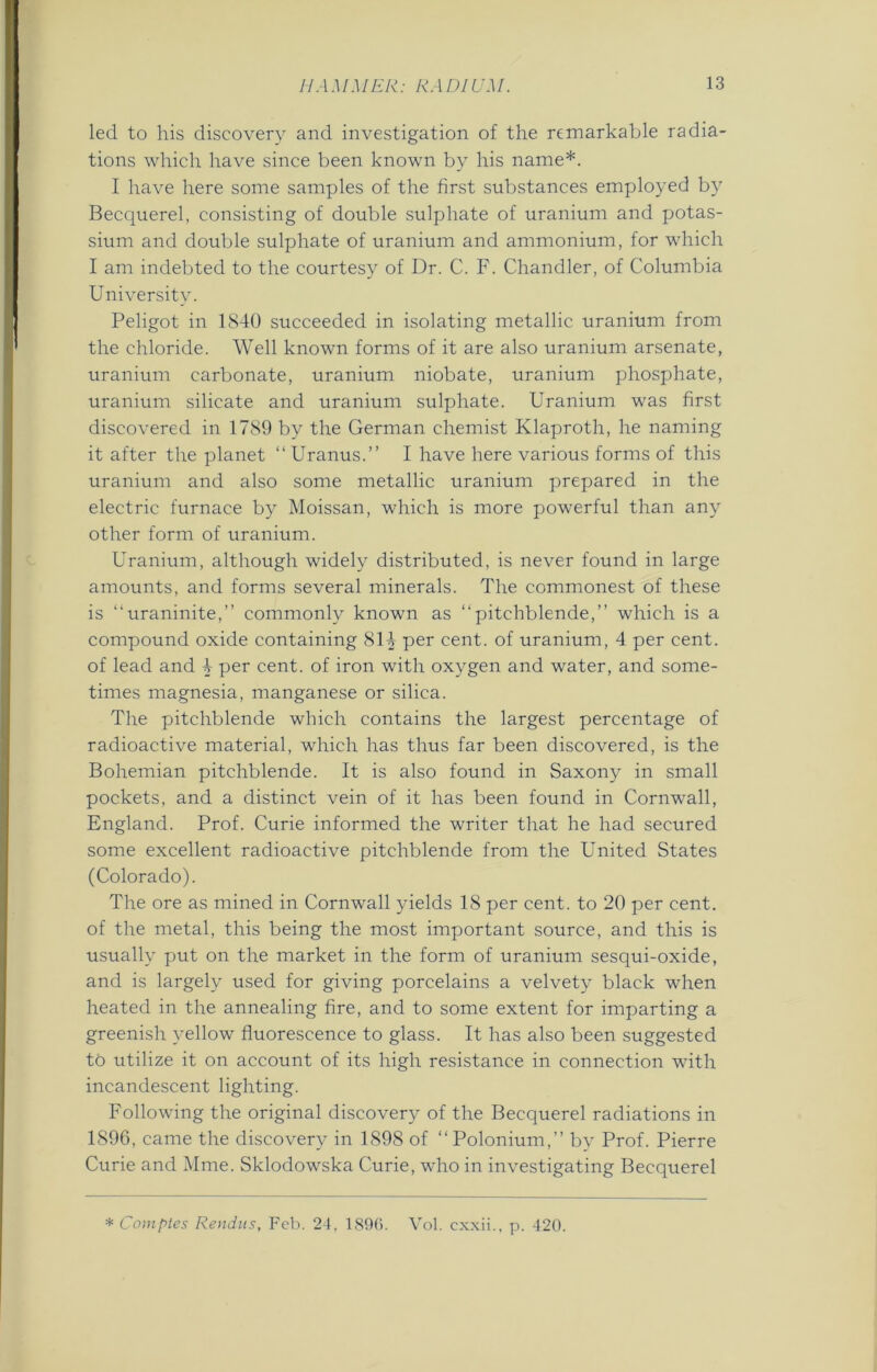 led to his discovery and investigation of the remarkable radia- tions which have since been known by his name*. I have here some samples of the first substances employed by Becquerel, consisting of double sulphate of uranium and potas- sium and double sulphate of uranium and ammonium, for which I am indebted to the courtesy of Dr. C. F. Chandler, of Columbia University. Peligot in 1840 succeeded in isolating metallic uranium from the chloride. Well known forms of it are also uranium arsenate, uranium carbonate, uranium niobate, uranium phosphate, uranium silicate and uranium sulphate. Uranium was first discovered in 1789 by the German chemist Klaproth, he naming it after the planet “ Uranus.” I have here various forms of this uranium and also some metallic uranium prepared in the electric furnace by Moissan, which is more powerful than any other form of uranium. Uranium, although widely distributed, is never found in large amounts, and forms several minerals. The commonest of these is “uraninite,” commonly known as “pitchblende,” which is a compound oxide containing 814 per cent, of uranium, 4 per cent, of lead and 4 per cent, of iron with oxygen and water, and some- times magnesia, manganese or silica. The pitchblende which contains the largest percentage of radioactive material, which has thus far been discovered, is the Bohemian pitchblende. It is also found in Saxony in small pockets, and a distinct vein of it has been found in Cornwall, England. Prof. Curie informed the writer that he had secured some excellent radioactive pitchblende from the United States (Colorado). The ore as mined in Cornwall yields 18 per cent, to 20 per cent, of the metal, this being the most important source, and this is usually put on the market in the form of uranium sesqui-oxide, and is largely used for giving porcelains a velvety black when heated in the annealing fire, and to some extent for imparting a greenish yellow fluorescence to glass. It has also been suggested to utilize it on account of its high resistance in connection with incandescent lighting. Following the original discovery of the Becquerel radiations in 1896, came the discovery in 1898 of “ Polonium,” by Prof. Pierre Curie and Mme. Sklodowska Curie, who in investigating Becquerel * Comptes Rendus, Feb. 24, 1896. Vol. exxii., p. 420.