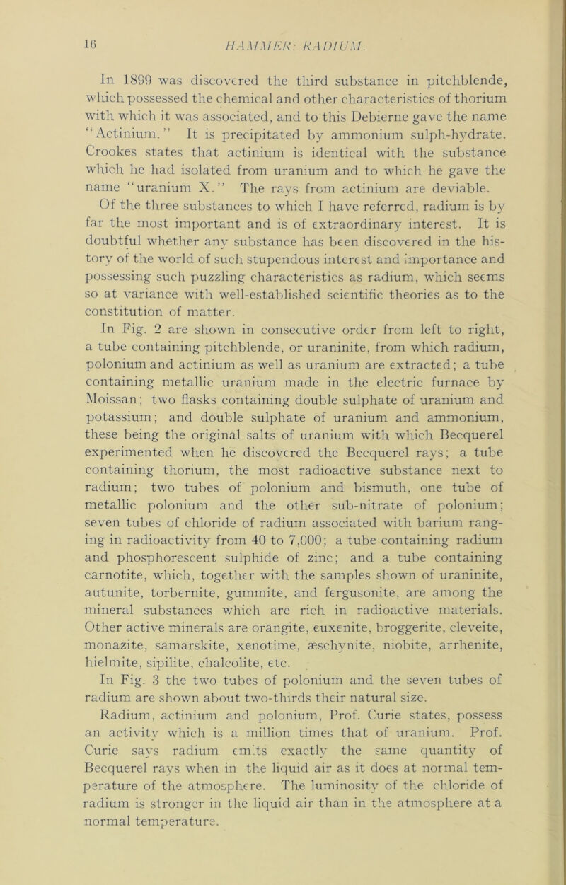 In 18S9 was discovered the third substance in pitchblende, which possessed the chemical and other characteristics of thorium with which it was associated, and to this Debierne gave the name “Actinium.” It is precipitated by ammonium sulph-hydrate. Crookes states that actinium is identical with the substance which he had isolated from uranium and to which he gave the name “uranium X.” The rays from actinium are deviable. Of the three substances to which I have referred, radium is by far the most important and is of extraordinary interest. It is doubtful whether any substance has been discovered in the his- tory of the world of such stupendous interest and importance and possessing such puzzling characteristics as radium, which seems so at variance with well-established scientific theories as to the constitution of matter. In Fig. 2 are shown in consecutive order from left to right, a tube containing pitchblende, or uraninite, from which radium, polonium and actinium as well as uranium are extracted; a tube containing metallic uranium made in the electric furnace by Moissan; two flasks containing double sulphate of uranium and potassium; and double sulphate of uranium and ammonium, these being the original salts of uranium with which Becquerel experimented when he discovered the Becquerel rays; a tube containing thorium, the most radioactive substance next to radium; two tubes of polonium and bismuth, one tube of metallic polonium and the other sub-nitrate of polonium; seven tubes of chloride of radium associated with barium rang- ing in radioactivity from 40 to 7,000; a tube containing radium and phosphorescent sulphide of zinc; and a tube containing carnotite, which, together with the samples shown of uraninite, autunite, torbernite, gummite, and fergusonite, are among the mineral substances which are rich in radioactive materials. Other active minerals are orangite, euxenite, broggerite, cleveite, monazite, samarskite, xenotime, seschvnite, niobite, arrhenite, hielmite, sipilite, chalcolite, etc. In Fig. 3 the two tubes of polonium and the seven tubes of radium are shown about two-thirds their natural size. Radium, actinium and polonium, Prof. Curie states, possess an activity which is a million times that of uranium. Prof. Curie says radium emits exactly the same quantity of Becquerel rays when in the liquid air as it does at normal tem- perature of the atmosphere. The luminosity of the chloride of radium is stronger in the liquid air than in the atmosphere at a normal temperature.