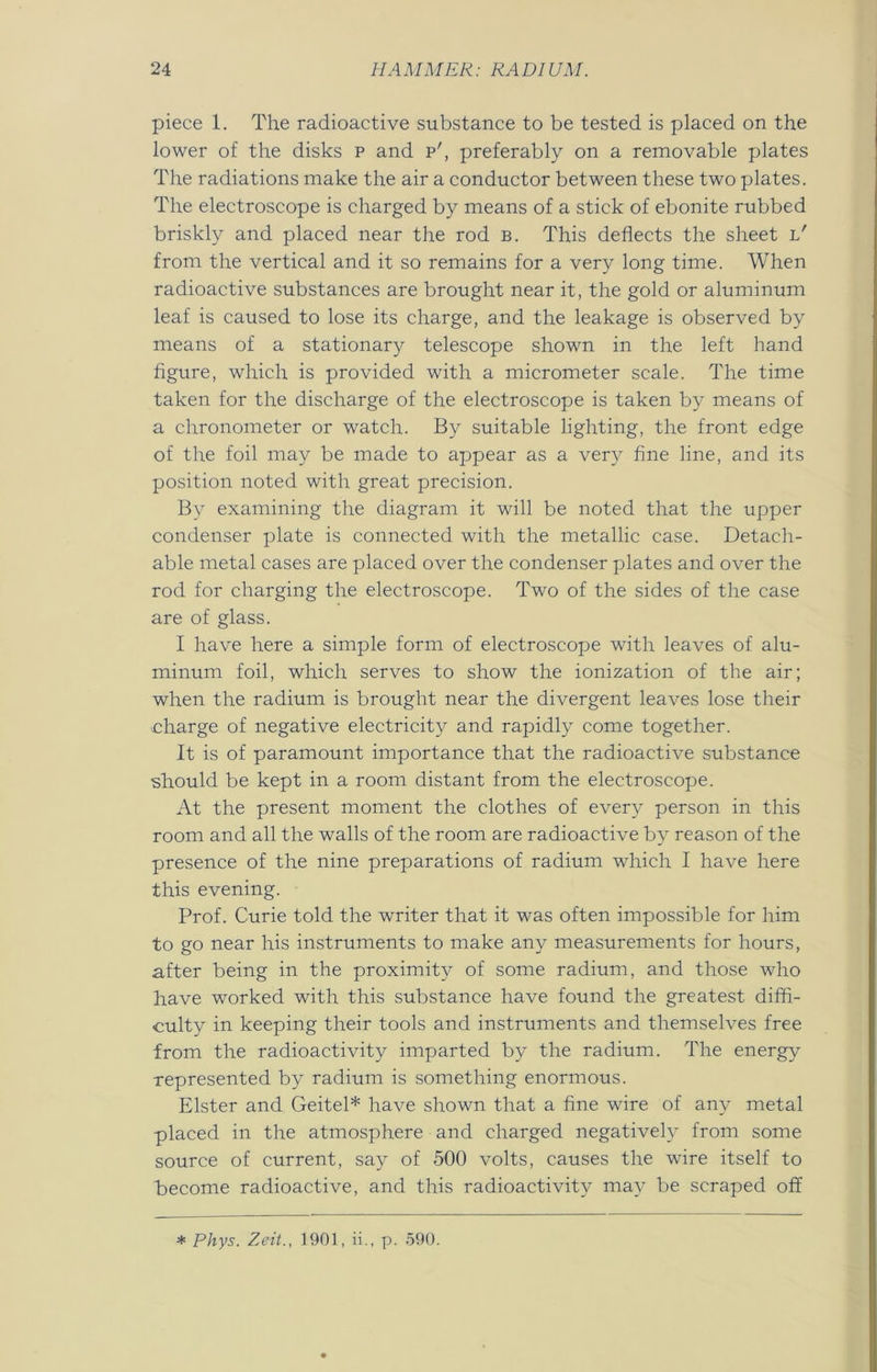 piece 1. The radioactive substance to be tested is placed on the lower of the disks p and p', preferably on a removable plates The radiations make the air a conductor between these two plates. The electroscope is charged by means of a stick of ebonite rubbed briskly and placed near the rod b. This deflects the sheet l' from the vertical and it so remains for a very long time. When radioactive substances are brought near it, the gold or aluminum leaf is caused to lose its charge, and the leakage is observed by means of a stationary telescope shown in the left hand figure, which is provided with a micrometer scale. The time taken for the discharge of the electroscope is taken by means of a chronometer or watch. By suitable lighting, the front edge of the foil may be made to appear as a very fine line, and its position noted with great precision. By examining the diagram it will be noted that the upper condenser plate is connected with the metallic case. Detach- able metal cases are placed over the condenser plates and over the rod for charging the electroscope. Two of the sides of the case are of glass. I have here a simple form of electroscope with leaves of alu- minum foil, which serves to show the ionization of the air; when the radium is brought near the divergent leaves lose their charge of negative electricity and rapidly come together. It is of paramount importance that the radioactive substance should be kept in a room distant from the electroscope. At the present moment the clothes of every person in this room and all the walls of the room are radioactive by reason of the presence of the nine preparations of radium which I have here this evening. Prof. Curie told the writer that it was often impossible for him to go near his instruments to make any measurements for hours, after being in the proximity of some radium, and those who have worked with this substance have found the greatest diffi- culty in keeping their tools and instruments and themselves free from the radioactivity imparted by the radium. The energy represented by radium is something enormous. Elster and Geitel* have shown that a fine wire of any metal placed in the atmosphere and charged negatively from some source of current, say of 500 volts, causes the wire itself to Become radioactive, and this radioactivity may be scraped off * PJrys. Zeit., 1901, ii., p. 590.