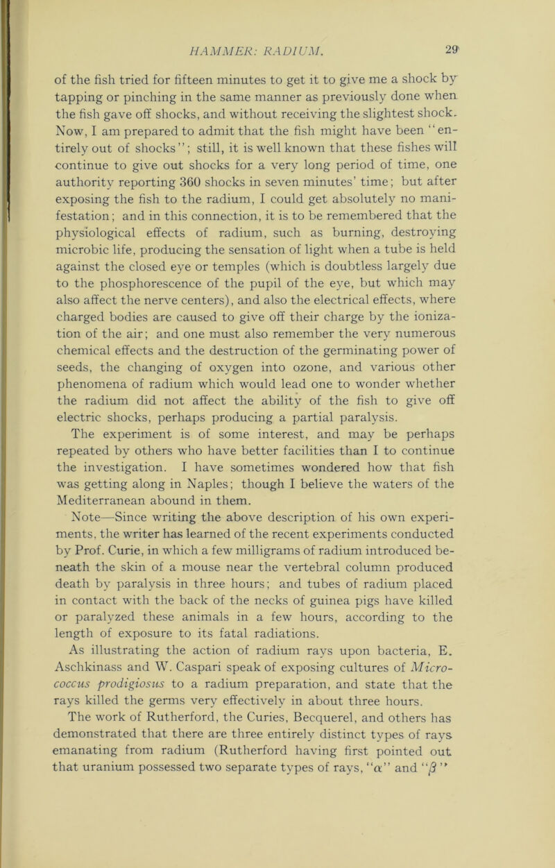 of the fish tried for fifteen minutes to get it to give me a shock by tapping or pinching in the same manner as previously done when the fish gave off shocks, and without receiving the slightest shock. Now, I am prepared to admit that the fish might have been “en- tirely out of shocks”; still, it is well known that these fishes will continue to give out shocks for a very long period of time, one authority reporting 360 shocks in seven minutes’ time; but after exposing the fish to the radium, I could get absolutely no mani- festation; and in this connection, it is to be remembered that the physiological effects of radium, such as burning, destroying microbic life, producing the sensation of light when a tube is held against the closed eye or temples (which is doubtless largely due to the phosphorescence of the pupil of the eye, but which may also affect the nerve centers), and also the electrical effects, where charged bodies are caused to give off their charge by the ioniza- tion of the air; and one must also remember the very numerous chemical effects and the destruction of the germinating power of seeds, the changing of oxygen into ozone, and various other phenomena of radium which would lead one to wonder whether the radium did not affect the ability of the fish to give off electric shocks, perhaps producing a partial paralysis. The experiment is of some interest, and may be perhaps repeated by others who have better facilities than I to continue the investigation. I have sometimes wondered how that fish was getting along in Naples; though I believe the waters of the Mediterranean abound in them. Note—Since writing the above description of his own experi- ments, the writer has learned of the recent experiments conducted by Prof. Curie, in which a few milligrams of radium introduced be- neath the skin of a mouse near the vertebral column produced death by paralysis in three hours; and tubes of radium placed in contact with the back of the necks of guinea pigs have killed or paralyzed these animals in a few hours, according to the length of exposure to its fatal radiations. As illustrating the action of radium rays upon bacteria, E. Aschkinass and W. Caspari speak of exposing cultures of Micro- coccus prodigiosus to a radium preparation, and state that the rays killed the germs very effectively in about three hours. The work of Rutherford, the Curies, Becquerel, and others has demonstrated that there are three entirely distinct types of rays emanating from radium (Rutherford having first pointed out that uranium possessed two separate types of rays, “a and “/? ”