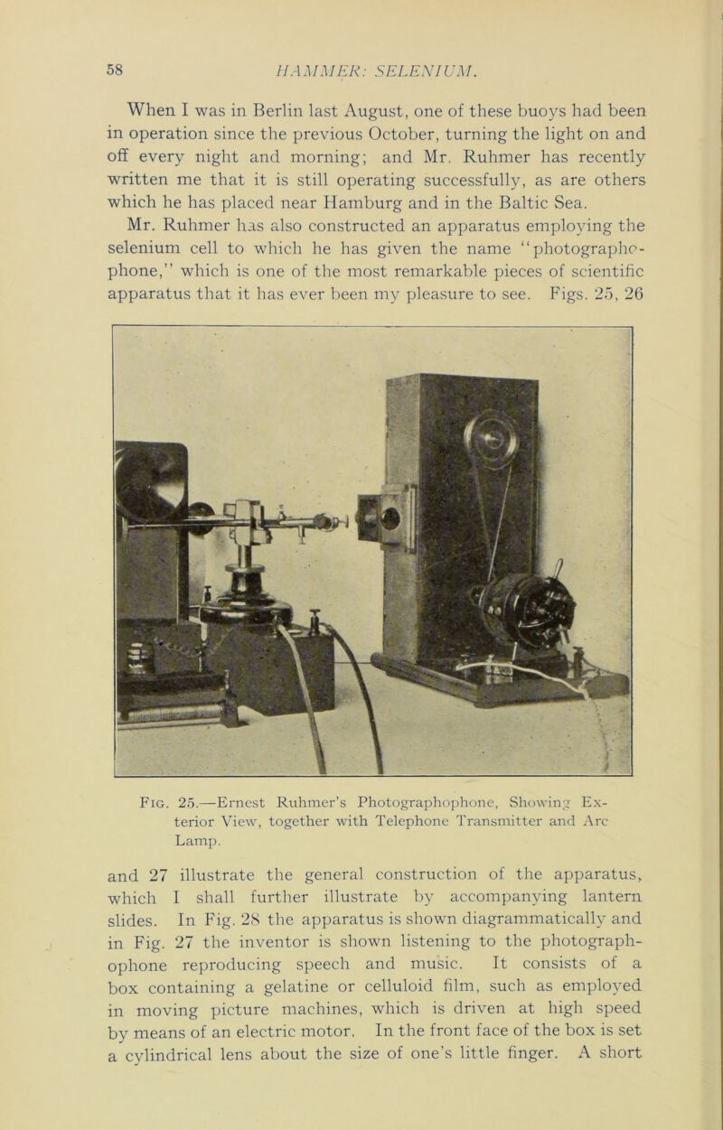When I was in Berlin last August, one of these buoys had been in operation since the previous October, turning the light on and off every night and morning; and Mr. Ruhmer has recently written me that it is still operating successfully, as are others which he has placed near Hamburg and in the Baltic Sea. Mr. Ruhmer has also constructed an apparatus employing the selenium cell to which he has given the name “ photographs - phone,” which is one of the most remarkable pieces of scientific apparatus that it has ever been my pleasure to see. Figs. 25, 26 Fig. 25.—Ernest Ruhmer’s Photographophone, Showing Ex- terior View, together with Telephone Transmitter and Arc Lamp. and 27 illustrate the general construction of the apparatus, which I shall further illustrate by accompanying lantern slides. In Fig. 28 the apparatus is shown diagrammatically and in Fig. 27 the inventor is shown listening to the photograph- ophone reproducing speech and music. It consists of a box containing a gelatine or celluloid film, such as employed in moving picture machines, which is driven at high speed by means of an electric motor. In the front face of the box is set a cylindrical lens about the size of one’s little finger. A short