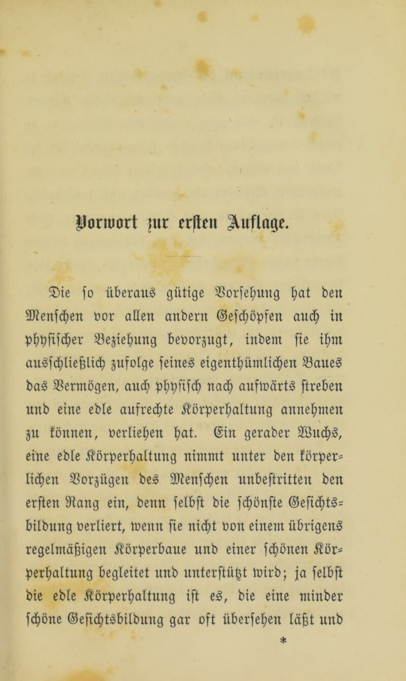 ( Ponuart ntr erflett Auflage. 5)ie fo überaus gütige $orfehung l;at ben äftenfchen oor allen anbertt ©efd;öpfen auch in phßftfd;er 23esiehung beüorjugt, inbem fte ihm aii3fd;ließlicb jufolge feinet eigentümlichen 23aue§ ba3 Vermögen, and; phpfifcf) nach aufir>ärt3 ftreben unb eine ebbe aufredjte Körperhaltung annehmen p fönnen, verliehen fml- @in geraber 2öud)3, eine ebbe Körperhaltung nimmt unter ben förper* lid;en 33orpgen be£ 2Renfd)eu unbeftritten ben erften Stang ein, beim felbft bie fdjönfte ©eficht£= bilbung verliert, trenn fie nid^t ron einem übrigen^ regelmäßigen Körperbaue unb einer frönen Kör* perpaltung begleitet unb unter jtüjjt tnirb; ja felbft bie eble Körperhaltung ift e§, bie eine minber fcpöne ©efichtsbilbung gar oft überfeinen läßt unb *