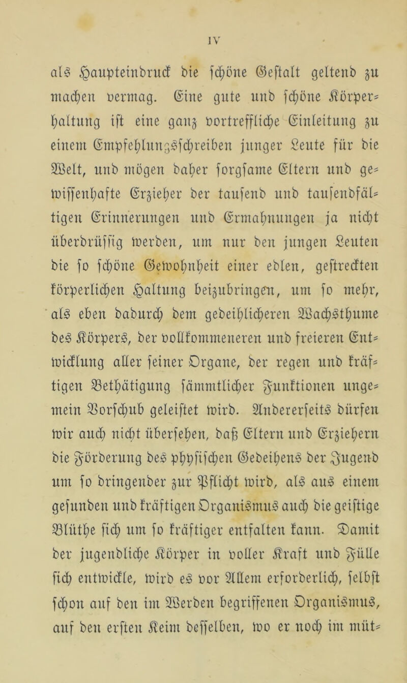 als £>aupteinbrud bie fd;öue ©eftalt geltenb §u machen vermag, ©ine gute unb fdjöne d?örper= Haltung ift eine gart5 vortreffliche (Einleitung §u einem ©ntpfehlungSfdjretben junger fieute für bie 2öelt, unb mögen bat;er forgfame (Eltern unb ge* tviffenhafte (Er§iel;er ber taufenb unb taufenbfäU tigen (Erinnerungen unb ©rmal;nungen ja nicht überbrüffig toerben, um nur beit jungen Seuteit bie fo fd)öne ©eivohnheit einer eblen, geftredten förderlichen da^ull9 beigubringen, um fo mehr, al§ eben baburd; bem gebeihlidjeren SßachSthume beS ÄörperS, ber vottfommeneren unb freieren ©nt= loidluitg aller feiner Organe, ber regen unb fräf= tigen 33ethätigung fämmtlicher $amftionen unge* mein SSorfdiub geteiftet toirb. 2lnbererfeitS bürfen mir auch nicht überfehen, bajg ©Itern unb (Erziehern bie görberung beS phpfifdteit ©ebeihenS ber $ugenb um fo bringenber §ur ^3flid;t toirb, als aus einem gefunbett unb fräftigen Organismus auch biegeiftige 93litthß fid; um fo kräftiger entfalten fann. Oantit ber jugenbliche Körper in voller Äraft unb $ülle fich enttvidle, toirb eS vor Ment erforberlid), felbft fchon auf beit im äöerben begriffenen Organismus, auf beit erfteit Äeint beffelbeit, ivo er noch im müt*