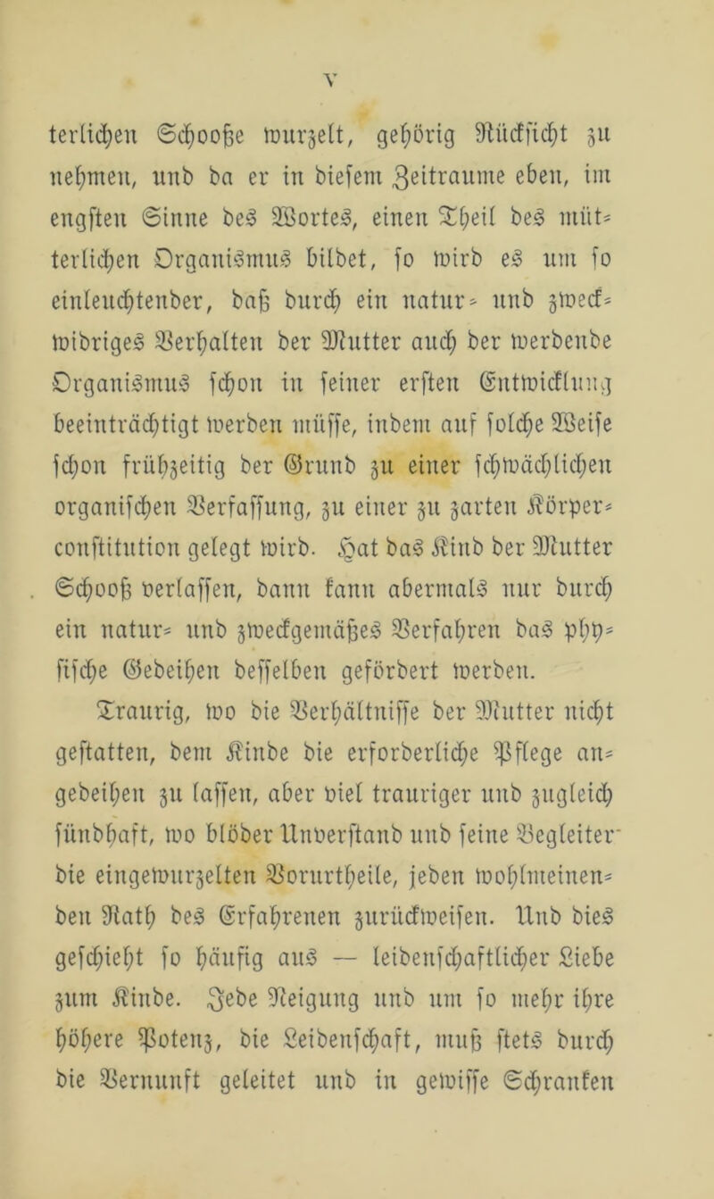 terlidjeu Schooße tourjett, gehörig SftüdEfic^t 51t nehmen, unb ba er in biefem 3eitraume eben, im engften Sinne bei SBortel, einen £f)eii bei rnttt* tertiären Organilmul hübet, fo toirb el nm fo einleud)tenber, baß burch ein natur* nnb §tr>ecf= ioibrigel Verhalten ber Hftutter and; ber tuerbenbe Organilmul fchoit in feiner erften Enttoicfluug beeinträchtigt inerben muffe, inbem auf foldfe 2öeife fdjon frühseitig ber ©runb 31t einer fd)toächtichen organifdfen SSerfaffung, 31t einer 31t jarten Körper* conftitution gelegt Vüirb. £at bal $irtb ber fUtutter Sd;ooß neriaffen, bann fanit abermall nur burcl; ein natur* unb stoedgentäßel Verfahren bal phb* ftfd;e ©ebenen beffelben geförbert toerbett. traurig, too bie 5Serl;ältuiffe ber 9Jiutter nicht geftatten, beut Äinbe bie erforberlidfe pflege an- geheimen 311 (affen, aber Diel trauriger unb jugleid; fünbfmft, too blöber Unöerftanb unb feine Begleiter bie eingetour§elten 33orurt^eile, jeben toohlnteinen* beit Sftath bei Erfahrenen jurücftoeifen. IXitb biel gefd)ief;t fo häufig aul — leibenfd;aftlid;er Siebe 311m Äinbe. $ebe Neigung unb um fo mehr ihre höhere $oten3, bie Seibenfchaft, muß ftetl burd) bie Vernunft geleitet unb in getoiffe @d;rattfen