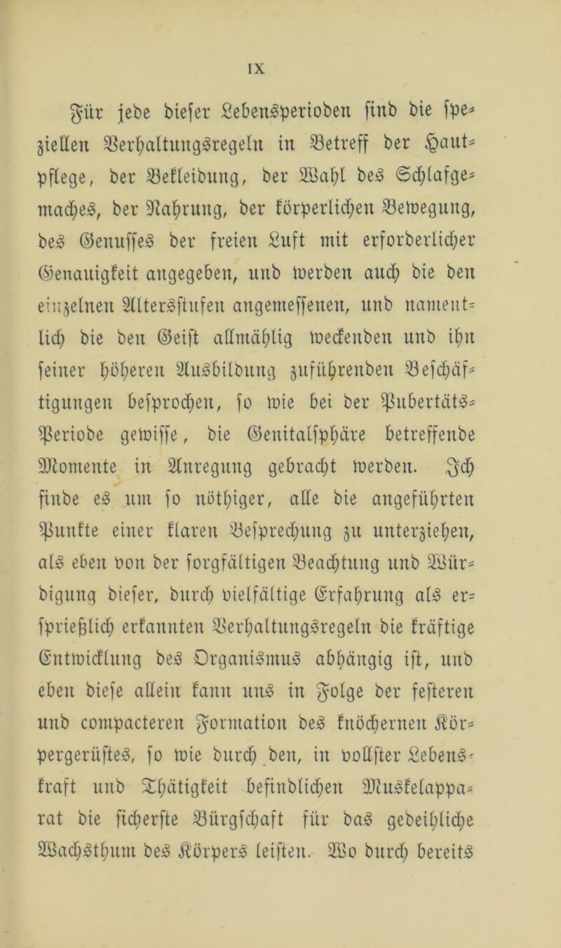 $ür jebe biefer SebettSperiobeit ftnb bie fpe=* gieHen SßerhaltungSregeln in betreff ber &aut= pflege, ber SBefleibung, ber SBapl beS ©chlafge- madheS, ber «Nahrung, ber förderlichen Setoegung, beS ©enuffeS ber freien £uft mit erforberlidjer ©enauigfeit angegeben, nrtb tüerben and; bie beit einzelnen 2ltterSftufen angenteffetten, unb nament» lief; bie ben ©eift admäl;lig mecfeitben unb ihn feiner höheren SluSbilbung jjuftt&renbeu Sefd;äf* tigungen befprod;ett, fo tüte bei ber ißubertätS* ißeriobe getüiffe, bie ©enitalfphäre betreffenbe Momente in Anregung gebrad;t tüerben. $d; finbe es um fo nötl;iger, alle bie angeführten fünfte einer flarett söefpred)uitg 51t unterziehen, als eben üort ber forgfättigen Q3ead;tuitg unb SKur- bigung biefer, bitrd; vielfältige Gsrfahrung als er= fpriejglid; erfannten 33erl;altungSregeln bie fräftige ©ntmicfluitg beS Organismus abhängig ift, unb eben biefe allein fanit uns in $olge ber feftereu unb compacteren Formation beS fnöd;erneu $ör= pergerüfteS, fo tüie bitrd; bett, in üottfter £ebenS« fraft unb SOf;ätigt'eit befinblid;ett äftuSfelappa* rat bie ficfierfte S3ürgfd;aft für baS gebei£;lid;e 2BachStl;um beS ÄörperS leiften. 2öo bitrd; bereits