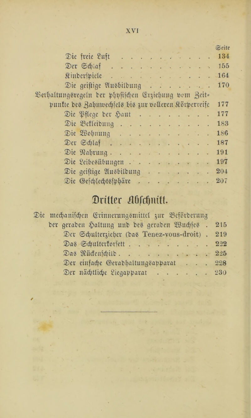 ©eite Sic freie Luft 134 Ser ©djiaf -.155 Äinbcrffnclc 164 Sie geiftige ?(u«bilbuug 170 SBerbaltuugSregeln bev ^»l;^fifd;en ©rjiebmtg Dem 3cit* fünfte beö 3abior>ecbfclS bis jur »olleren ÄSv^erreifc 177 Sie fßftege bev §aut 177 Sie 33efleibuug 183 Sie SBobnung 186 ©er ©d^lftf 187 Sie Nahrung 191 Sie Leibesübungen 197 Sie geiflige SlnSbilbung 204 Sie ©efcf^ed?t$fpfyäre 207 Dritter dftfcfjnitt. Sie medjanift^cn (SrinueruugSnuttcl $ur Scfßvbcvuug ber gerabeu Haltung unb beS gevaben SöucbfeS . 215 Ser ©cbulterjicbev (baS Tenez-vous-droit) . 219 SaS ©cbulterforfett 222 SaS Sfücfenfcbilb 225 Ser einfache ©erabhaltungSabbarat . . . 228 Ser nächtliche Liegabbarat ...... 230