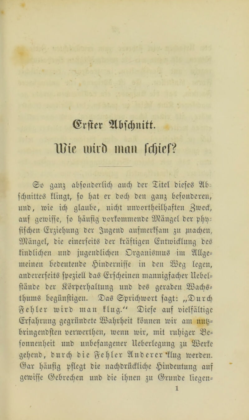 ©rfier Sl&fcjmitt. Wie lulrö man fdjief? ©0 gang abjonberlicfy aud) ber ©itet biejeS 2(b jdmitted Hingt, fo I;at er bod) beu ganj befonberen, unb, tote id) glaube, nicht unöort^eithaften ^metf, auf gemijje, jo fyäujig tmrfommenbe Mangel ber pf)tp jijdjen (Sr^ietjung ber Sugenb aufmerfjant ju ptacfoen, Mängel, bte einerjettö ber fräftigen (Sntmicftung bed finbticfyen unb jugenblidjen Organismus int 2Iflge= meinen Bebeutenbe ^jinbernijje in ben 2Beg legen, anbererjeitS jpejieü baS ©rf deinen ntannigfadier liebet jtänbe ber ^örperfyattung unb beS geraben SBadtS-- ttiumS begiinftigeu. OaS ©pridjmort jagt: „Ourdt $el;ler mirb matt flug. Oie je auj vielfältige ©rfaljrung gegritnbete SS5al?rl;eit fönnen mir am nu^ bringenbjten oermcrtI)eu, menn mir, mit ruhiger 23e= jonnenfyeit unb unbejattgener lleberlegung ju SBerfe gefjettb, burd) bie geiler 2(nberer'Hng merben. ©ar l;äufig pjtegt bie nacfybrüdüd^e ^inbeutung auj gemijje ©ebredjen unb bie i^nen ju ©runbe liegen^