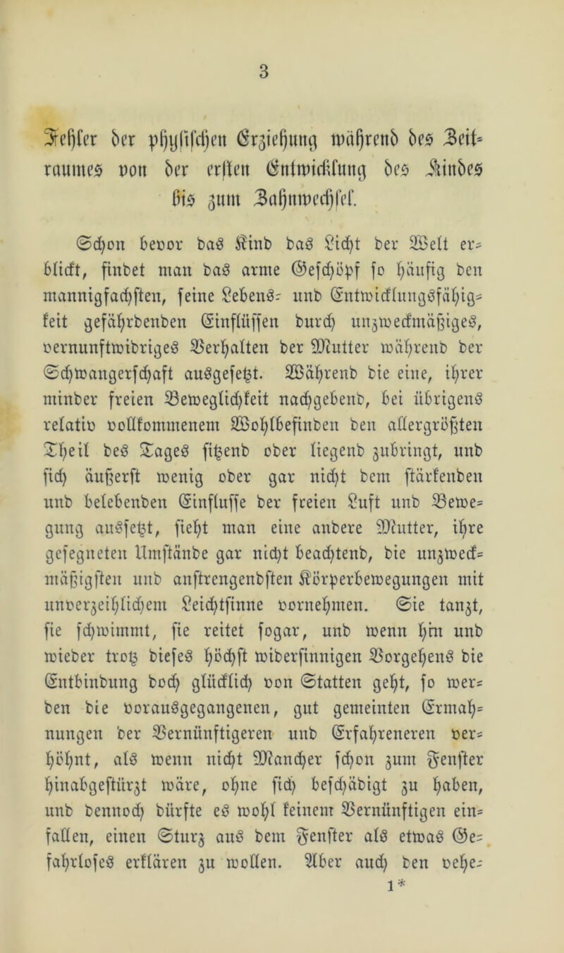 3rcfjfer ber pljyltfdjett $rgiel)ung nwljrenb bez 3eit- raumes non ber erffen (SttfmtdUuttg bes üittbes Bis gunt 3a(jnmccf)fef. ©d)on 6ecor baS $inb baS £'id)t ber SöeÜ er- blidt, finbet man baS arme ©eftf^öpf fo häufig ben ntannigfadjfien, feine SebenS- unb (SntmirflungSfcifytgs feit gefäljrbenben Ginffitffen burdj unjmecfmäßigeg, üernunftmibrigeS Verhaften ber SOcutter mäffreno ber ©dftoangerfdfaft auögefe^t- SBä^renb bie eine, ifjrer minber freien Vemegüd)feit nacffgebenb, bei übrigens refatin tmüfomntenem 2Bof;Ibefinben beit allergrößten ©fyeif beö ©ageö fi^enb ober liegenb jubringt, unb fid) äußerft menig ober gar nicfyt bem ftärfenben unb belebenbett (Sinfluffe ber freien Suft unb Veme= gung auSfetjt, fief)t man eine anbere SJhitter, if>re gefegneten Hmftcinbe gar nid)t f>eacf)tenb, bie un^toed= mäffigfien unb anftrengenbften ^örperöemegungen mit unoergeiljlidfem £eid)tfinne oornefjmen. ©ie tanjt, fie fcfymimmt, fie reitet fogar, unb menn f)ht unb toieber tro§ biefeS f)öd)ft toiberfinnigen Vorgehens bie (Sntbinbung bod) gütdüd) oon ©tatten gelft, fo mer= ben bie toorauögegangenen, gut gemeinten (5rmaf)= nungeit ber Vernünftigeren unb (Srfafyreneren oer= f)öf;nt, afS menn nicf)t 9)iand)er fdton junt teuftet f)inabgeftürjt märe, offne fid) befd)abigt 311 Ifaben, unb bennod) bürfte eS mofff feinem Vernünftigen ein= faden, einen ©turj auS bem $enfter afö etrnaö @e= fafyrtofcö erffären ju moden. Slber and) ben oelfe-- 1*