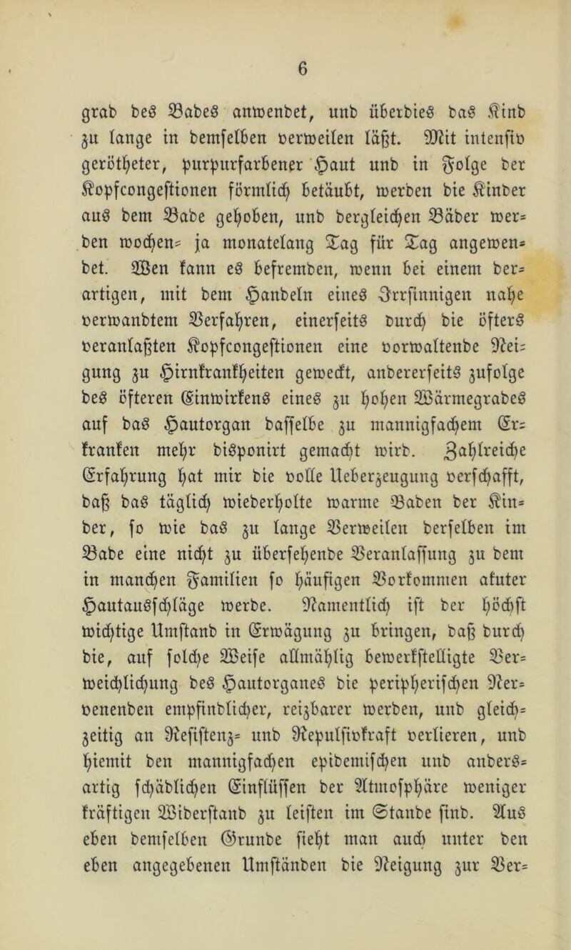 grab beg 33abeg anmenbet, unb überbieg bag $inb gu lange in bemfetben oermeiten läßt. Sftit intenfiö gerotteter, purpurfarbener Spant unb in $otge ber ft’opfcongeftionen förmticfy betäubt, merben bie Äinber aug bem 33abe gehoben, unb bergleicten 33äber »er* ben mocten* ja monatelang Sag für Sag angemen* bet. 2Öen fann eg befremben, roenn bei einem ben artigen, mit bem §anbeln eines Xfrrfinnigen nafye oermanbtem 95erfaf>ren, einerseits burd) bie öfters oerantaßten ^opfcongeftionen eine öormaltenbe 9?ei= gung gu Spirnfranffyeiten gemedt, anbererfeitg gufotge beg öfteren (Einmirfeng eineg gu toten SBärmegrabeg auf bag Spautorgau baffelbe gu mannigfachem (Sr= franfen mehr bigponirt gemacht mirb. 3ahfret(he (Erfahrung hat mir bie ootte Uebergeugung oerfdjafft, baß bag täglid) lüieber^otte manne 93aben ber $iit= ber, fo mie bag gu lange 23ermeilen berfeXben im 23abe eine nicht gu überfefienbe 3$eranlaffung gu bem in manchen Familien fo häufigen S3orfomnten afuter Spautaugfchtäge merbe. 9?amentlid) ift ber X;cd)ft mid)tige Umftanb in (Srmägung gu bringen, baß burd) bie, auf foldje SBeife aÜmähUg bemerffteltigte S3er= meicblidjnng beg ^autorganeg bie peripherifchen 9?en öenenben entpfinblicber, reizbarer merben, unb gleich* geitig an 9?efifteng= unb 9?epulfiüfraft oertieren, unb tiemit ben mannigfachen epibemifchett unb anberg* artig fd)äblid)en (Sinflüffen ber Sltmofphäre meniger fräftigen 2Biberftanb gu teiften im ©tanbe finb. 2lug eben bentfelben ©runbe fieljt man and) unter ben eben angegebenen Umftänben bie Neigung gur 23er=