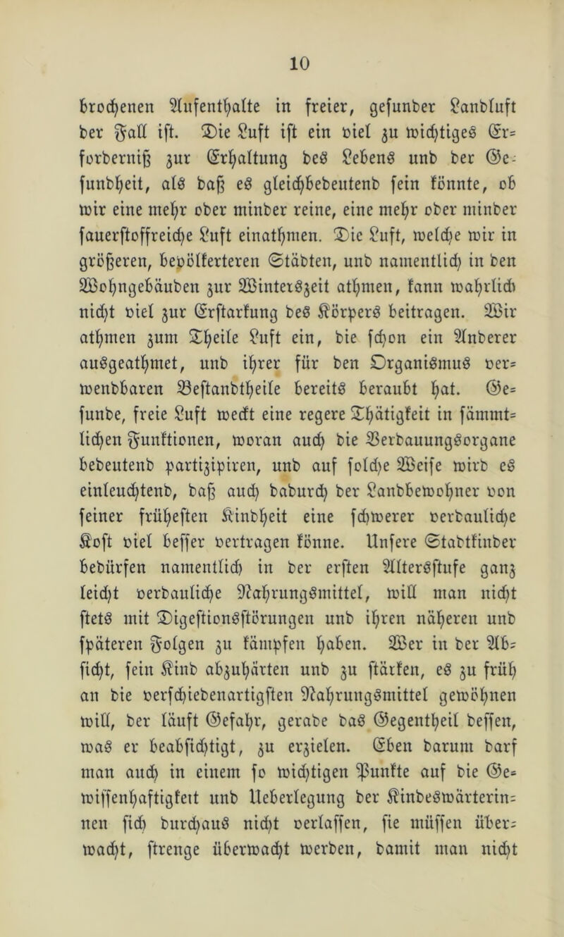 brocfyenen Aufenthalte in freier, gefunber £anbluft ber f^all ift. ®ie Suft ift ein biel $u midjtigeS @r= forberniß jur (5rf)altung bcS Gebens unb ber ©e- funbljeit, als baß eS gleidjbebeutenb fein fönnte, ob mir eine mehr ober minber reine, eine mehr ober niinber fauerftoffreiche £uft einathmen. 3)ic £uft, meldie mir in größeren, be.bölferteren ©täbten, unb nameutlid) in ben 2Bol)ngebäuben jur SBinterSjeit athmen, lann mahrlidi nid)t biel jur (Srftarlung beS SörperS beitragen. 2Bir athmen jum 2:he^e ^ufl bie f<hon e*n Zuberer auSgeathmet, unb ihrer für ben Organismus ber= menbbaren 23eftanbtl)eile bereits beraubt hat- @e= funbe, freie Suft medt eine regere Ohätigfeit in fämmt= tid)en Munitionen, moran auch bie 2k*bauungSorgane bebeutenb parti^ipiren, unb auf fold)e Söcife mirb eS einleud^tenb, baß aud) baburd) ber £anbbemol)ner bon feiner früheften Sinbljeit eine fcbmerer berbauliche Soft biel beffer bertragen fönne. Unfere ©tabtlinber bebürfen nameutlid) in ber erften Altersstufe gan3 leid)t berbauliche Nahrungsmittel, mid man nicht ftetS mit OigeftionSftörungen unb ihren näheren unb fpäteren M^gen ju lämpfen haken. 2£er in ber Ab; ficht, fein Sinb ab^uhärten unb ju ftärfen, eS ju früh an bie berfd)iebenartigften Nahrungsmittel gemöhnen mid, ber läuft ©efal)r, gerabe baS ©egentheil beffeit, maS er beabfid)tigt, 3U erzielen, ßben barunt barf man auch in einem fo mid)tigen fünfte auf bie @e= mi[fenl)aftigfett unb Ueberlegung ber SinbeSmärterin; neu fid) burd)auS nid)t oerlaffen, fie müffen über; madjt, ftrenge Übermacht merben, bamit man nicht