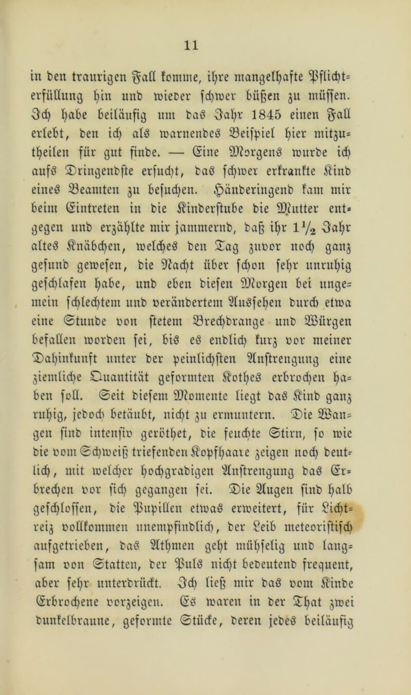 in ben traurigen §atl fomrne, ihre mangelhafte Pflicht* erfüHung tun unb wieoer fchwer büßen ju müffen. habe beiläufig unt baS 3al)r 1845 einen $atl erlebt, ben id> als warnenbeS ©eifpiel hier mitju* theilen für gut finbe. — (Sine SDiorgenS mürbe ich aufö Sringenbfte erfudit, baS ferner erfranlte Äinb eines ^Beamten §u befugen, ^änberingenb fam mir beim ©intreten in bie $inberftube bie 9)iutter ent* gegen unb erzählte mir jammernb, baß ihr iy2 3ahr altes ^näbchen, meines ben Sag juoor noch ganj gefunb gewefen, bie 9?ad)t über fd)on fehr unruhig gefd)tafen habe, unb eben biefeit borgen bei itnge= mein fcfeled^tem unb üeränbertent 5luSfef)en burcb etma eine ©tunbe non ftetem 23red)brange unb SBürgen befallen worben fei, bis eS enblid) furj oor meiner Sahinfunft unter ber peinlid)ften 5lnftrengung eine jiemlid^e Quantität geformten $otf>eS erbrochen ha= ben fotl. ©eit biefent Momente liegt baS $tnb gan5 ruhig, jebodt betäubt, nietet ermuntern. Sie Söatt* gen finb intenfio geröthet, bie feuchte ©tirn, fo wie bie öom ©d)Weiß triefenben Kopfhaare geigen noch beut* lief?, mit welcher Iwchgrabigen s2lnftrengung baS ©r= biedren oor fid? gegangen fei. Sie Slugen finb halb gefd)loffen, bie Pupillen etwas erweitert, für £id)t* reig oottfommen unempfinblid), ber £eib meteoriftifch aufgetrieben, baS Ethnien geht mühfelig unb lang* fam oon ©tatten, ber ‘jßulS nid)t bebeutenb frequent, aber fehr unterbrüeft. -3d) ließ mir baS oom $inbe Srbrod)eite oorjeigen. ©S waren in ber Shat jwei bunfclbraune, geformte ©türfe, bereit jebeS beiläufig