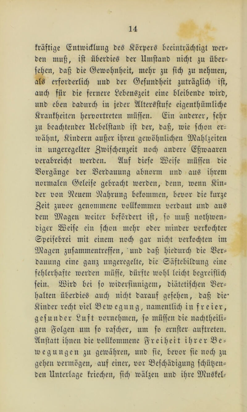 fräftige ©ntwicflung beö Körpers beeinträchtigt wer= ben muß, ift überbieö ber Umftanb nicht 511 über- fefyen, baß bie ©ewohnljeit, mefyr ju fi<h ju nehmen, als erforbertich unb bei- ©efunbheit juträglid) ift, aud) für bie fernere iüebenöjeit eine bleibenbe wirb, unb eben baburd) in jeber SllterSftufe eigentümliche ^ranf'heiten f»erüortreten müffen. ©in anberer, fefjr ju bead)tenber Hebelftanb ift ber, baß, wie fdjon er= wähnt, Äinbcrn außer ihren gewöhnlichen 9Jtat)Ijeiten in ungeregelter .gwifchenjeit nod) anbere ©ßwaaren oerabreicf)t Werben. 5luf biefe SBeife müffen bie Vorgänge ber Verbauung abnorm unb auS ihrem normalen ©eleife gebraut werben, benn, wenn Äin= ber oon feuern Nahrung befomnten, beoor bie furje 3 eit juoor genommene ooHfommen oerbaut unb auS beut Sftagen weiter beförbert ift, fo muß nötigen* biger SBeife ein fd)on meljr ober minber berfocfjter ©peifebrei mit einem nod) gar nicht oerfod)ten im 9)?agen jufammentreffen, unb baß fjieburd) bie Ver- bauung eine ganj ungeregelte, bie ©äftebilbung eine fehlerhafte werben müffe, bürfte Wohl leicht begreiflich fein. 28irb bei fo wiberfinnigent, biätetifdjen Ver= galten überbieö aud) nicht barauf gefefien, baß bie* Minber recht oiel Bewegung, namentlich in freier, gefunber Suft oorneljmen, fo müffen bie nachteilig gen folgen um fo rafdjer, um fo ernfter auftreten. Slnftatt ihnen bie oolllommene Freiheit ihrer Be- wegungen 31t gewähren, unb fie, beoor fie nod) ju gehen oermögen, auf einer, oor Befd)äbigung fd)üi$en= ben Unterlage friedjen, fid) wäljen unb ihre SÖhtSfel?