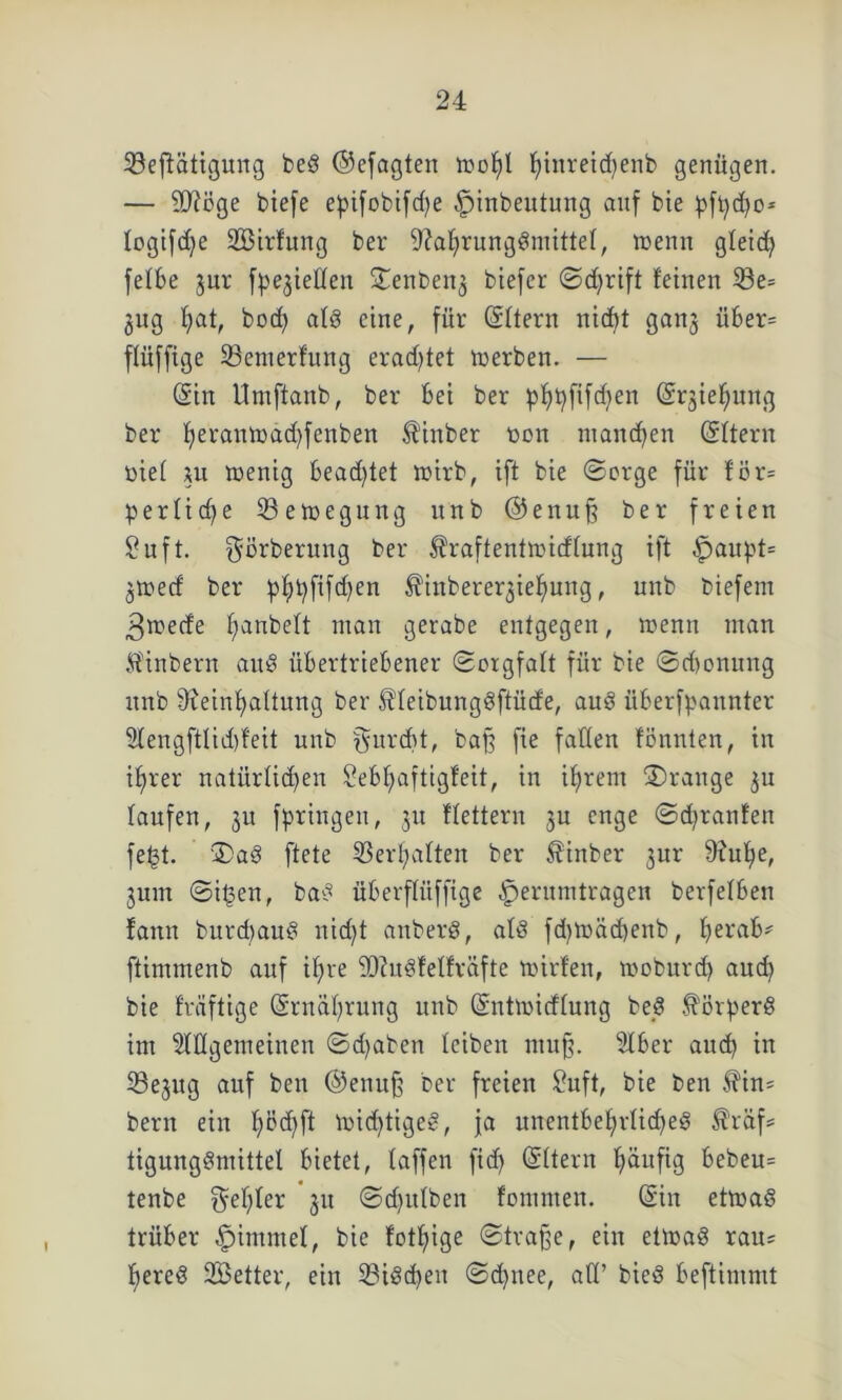 ^Beseitigung bed ©efagten too^I fyinreicfyenb genügen. — SD?öge biefe e^ifobifd>e ^inbeutung auf bie pftycbo* logifdje SBirfung ber ^afirungdmittel, wenn gteid) fetbe jur fließen ^enbenj biefer ©djrift feinen S3e= jug f>at, bod) atd eine, für (Sttern nidft ganj über= ffüffige 23enterfung erad^fet werben. — (Sin Umftanb, ber bei ber pbtyfifdjen (Sqieljung ber f)eranwäd)fenben $inber toon manchen (Sftern öiet xu wenig bead)tet wirb, ift bie ©orge für tör= perficfje Bewegung unb @enu§ ber freien £uft. ^örberung ber Shaftentwicftung ift £>aupt= jwecf ber pf)t)fifd)en Äinbere^ieljung, unb biefem 3wede f;anbett man gerabe entgegen, wenn man Sfinbern aud übertriebener (Sorgfalt für bie ©d)onung unb 9xeinf>attung ber ^teibungdftüde, and überfpannter 2fengftlid)feit unb furcht, bafj fie falten fönnten, in i£>rer natürlichen Sebfjaftigfeit, in ifjrent ©ränge ju taufen, 31t fpringeu, 31t ftettern 3U enge ©cfyranfen fe(3t. ©ad ftete Verhaften ber Äinber 3ur 9?uf)e, 3um ©ifjen, bad überftüffige ^erumtragen berfetben faitn burd)aud nic^t anberd, atd fd)Wäd>enb, herab' ftimmeub auf if)re iöiudfetfräfte wirfen, woburd) aud) bie früftige (Srnätyrung unb (Sntwidtung bed $Brperd im Allgemeinen ©djaben teiben mu§. Aber auch in 33e3ug auf ben ®enu§ ber freien Suft, bie ben $in= bern ein f)Bd)ft wichtiges, ja nnentbef)rtid)ed £'räf* tigungdmittet bietet, taffen ficf) (Sttern häufig bebeu= tenbe fehler 311 ©d)ittben fontmen. (Sin etwad trüber -fpinunet, bie fotfiige ©tra§e, ein etwad rau* fjered SBetter, ein 23idd)en ©d)nee, att’ bied beftimmt