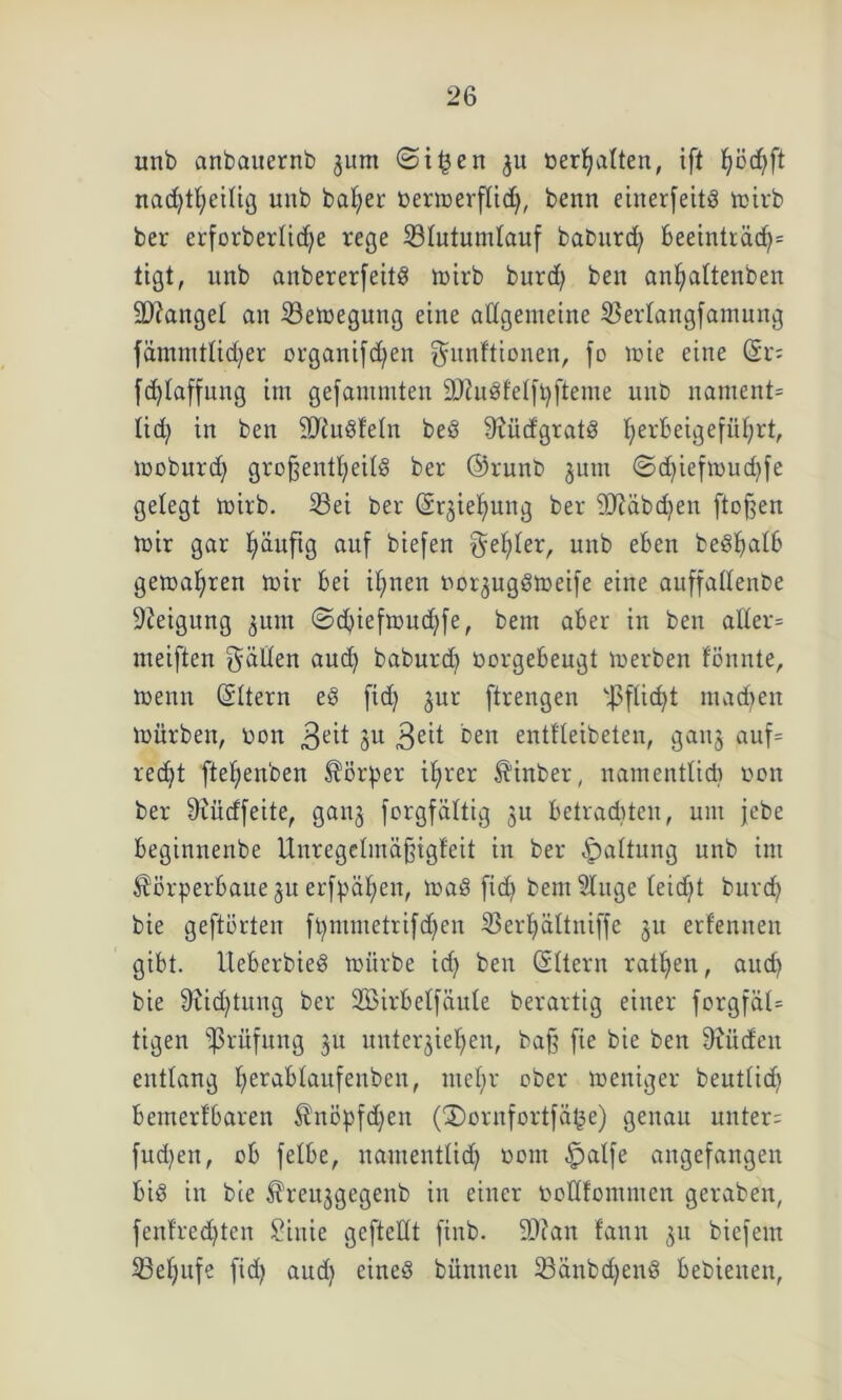 unb cinbcuternb jum ©i£en »erhalten, ift fjödjft nachteilig unb bafyer bermerflid), benn einerfeitö mirb ber erforberlid)e rege Slutumlauf babnrd) beeinträd)* tigt, unb anbererfeitS mirb burd) ben antaltenben Mangel an Semegung eine allgemeine Serlangfamung fämnttlid)er organifd)en Munitionen, fo mie eine (2i- fdflaffung im gefammten SftuSfelftyfteme unb nament* Kid) in ben SttuSfeln beö 9?üdgtatS ^erbeigefüljrt, moburdj großenteils ber @runb jutn ©d)iefmud)fe gelegt mirb. Sei ber (Sqiefmng ber 9)täbd)en ftoßen mir gar fyäuftg auf biefen M^ler, unb eben beStalb gemäßen mir bei ifynen uor^ugömeife eine auffaffenbe Neigung jurn ©d)iefmud)fe, bem aber in ben aller* meiften Müden aud) baburdj oorgebeugt merben fönnte, menn (Sltern eS fid) jur ftrengen S-J$ftid)t machen mürben, Don $eit 3U 3e^ ben entfleibeten, ganj auf* rec^t ftefjenben Körper ib>rer ^inber, namentlid) oon ber 9?üdfeite, ganj forgfältig ju betrauten, um jcbe beginnenbe Unregelmäßigfeit in ber Haltung unb im ^örperbaue ju erfpäl)en, maS fid) bent Sluge Keidjt burd) bie geftörten ft)mmetrifd)cn Ser^ältniffe ju erlernten gibt. UeberbieS mürbe id) ben (Sltern ratzen, aud) bie 9iid)tung ber 2BirbelfäuKe berartig einer forgfäl* tigen Prüfung ju unterbieten, baß fie bie ben 9iüden entlang fjerabtanfenben, mcl)r ober meniger beutlid) bemerfbaren $nöpfd)en (3)ornfortfä^e) genau unter: fud)en, ob felbe, namentlid) oorn -fpalfe angefangen bis in bie Ureujgegenb in einer toollfommen geraben, fenfred)ten £inie geftedt finb. 9D?art fann $u biefem Seljitfe fid) aud) eines bünnen SänbcfyenS bebienen,