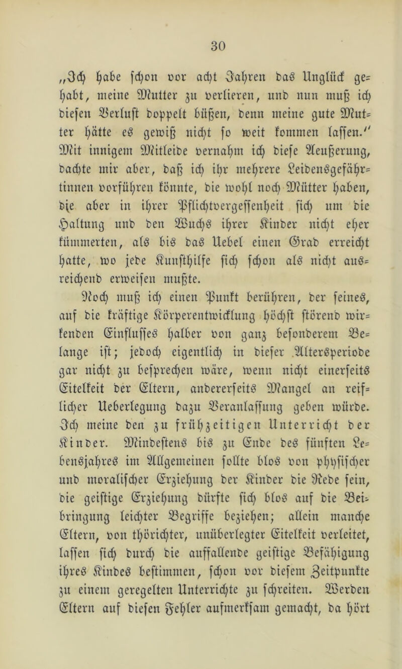 ,,3d) fyafce fd)on bor ad)t Oal)ren bag Unglücf ge= habt, meine SDhüter ju bertieren, unb nun muß id) biefeit Bertuft boppett bitten, benn meine gute ÜD?ut= ter t;ätte eg gemiß nid)t fo meit fommen taffen.'' SJfit innigem 9)iitteibe bernahm id) biefe Steußerung, bad)te mir aber, baß id) ihr mehrere £eibenggefäl)r= tinnen borfüt)ren fönnte, bie mot)t nod) 9J?ütter traben, bfe aber in ihrer ‘’pftidjtbergeffenheit fid) um bie Gattung unb ben 2Bud)g ihrer minber nic^t elfer fümmerten, atg big bag Uebet einen @rab erreicht hatte, Udo jebe £unftt;itfe ftd) fd)on atg nid)t aug= reid)enb ermeifen mußte. 9?od) muß id) einen -ßunft berüt)reu, ber feineg, auf bie früftige mörperentrnicftung t)i3d)ft ftörenb mir= fenben (Sinftuffeg t)atber bon ganz befonberem Be= lange ift; jebod) eigentlid) in biefer .Stttergperiobe gar nid)t ju befpred)eit märe, menn nid)t einerfeitg (Sitebfeit ber ©ttern, anbererfeitg fanget an reif= Iid)er Uebertegung baju Berantaffung geben mürbe. -3d) meine ben ju frühzeitigen Unterricht ber min ber. 9)?inbefteng big ju Gntbe beg fünften 2e= beugfahreg im Stilgemeinen feilte btog bon pt)t)fifd)er unb uißratifd)er (Erziehung ber minber bie stiebe fein, bie geiftige Erziehung bitrfte fid) btog auf bie Bei- bringung teid)ter Begriffe beziehen; allein manche (Sttern, bon tt)örid)ter, unüberlegter (Sitetfeit berteitet, taffen fid) burd) bie auffaftenbe geiftige Befähigung ihreg minbeg beftimmen, fd)on bor biefern 3eitpunfte ju einem geregelten Unterrichte zu f«breiten. SBerben (Sttern auf biefen ^elfter aufmerffani gemad)t, ba hört