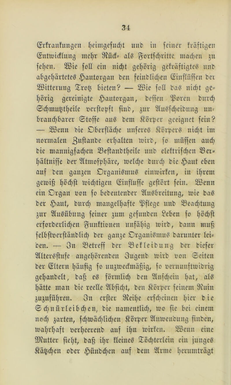 (Srfraufungen f)eiuigefud)t unb in [einer fräftigen (Snttbicflung mehr diüd- als ^ovtfd^ritte niad)en 311 fehen. 2Bie fod ein nicht gehörig gefräftigteS unb abgehärtetes §autorgan ben feinblichen (Sinflüffen bei SBitterung Orot3 bieten? — 2Bie [oft baS nicßt ge= hörig gereinigte £>autorgan, beffen ißoren burch ©cbmu^theite berftopft finb, gur SluSfd^eibmtg un- braud)barer ©toffe aus bem Körper geeignet [ein? — 2Benn bie Oberflädje unfereS Körpers nid)t im normalen 3u^an^e erhalten toirb, [0 miiffen aud; bie ntannigfadjeu 23eftanbtheile unb eleftrifdjen 23er= hättniffe ber Sttmofphäre, meld^e bitrd) bie -jpaut eben auf ben ganzen Organismus einrairfen, in ihrem getbiß hb<hft ^id)tigen (Sinfluffe geftört [ein. SBenn ein Organ bon [0 bebeutenber StuSbreitung, toie baS ber §aut, burd) mangelhafte pflege unb 33ead)tung gur Ausübung [einer gum gefunben Seben [0 höd)ft erforberlidjen ^unftionen unfähig tbirb, bann muß felbftberftänblid) ber gange Organismus barunter Iei= ben. — On ^Betreff ber 23e!leibung ber biefer SllterSftufe angehörenben -Ougenb toirb bon ©eiten ber Ottern häufig [0 ungmed'mäßig, [0 bernunftmibrig gehanbelt, baß eS förmlich ben SInfdiein Imt, als hätte man bie reelle 3lbfid)t, ben Körper feinem diuin guguführen. On erfter üieihe erfdiciuen füer bie © d)nürleibd)en, bie nantentlid), mo fie bei einem nod) garten, fdjtoädjlidjen ft 014 er Slmocnbung finben, wahrhaft berheerenb auf ihn wirten. SBenn eine -Uiutter fielet, baß ihr t'leineS Oöd)terlein ein junges ftäljdjen ober §ünbd;en auf bem Sinne h^wmträgt