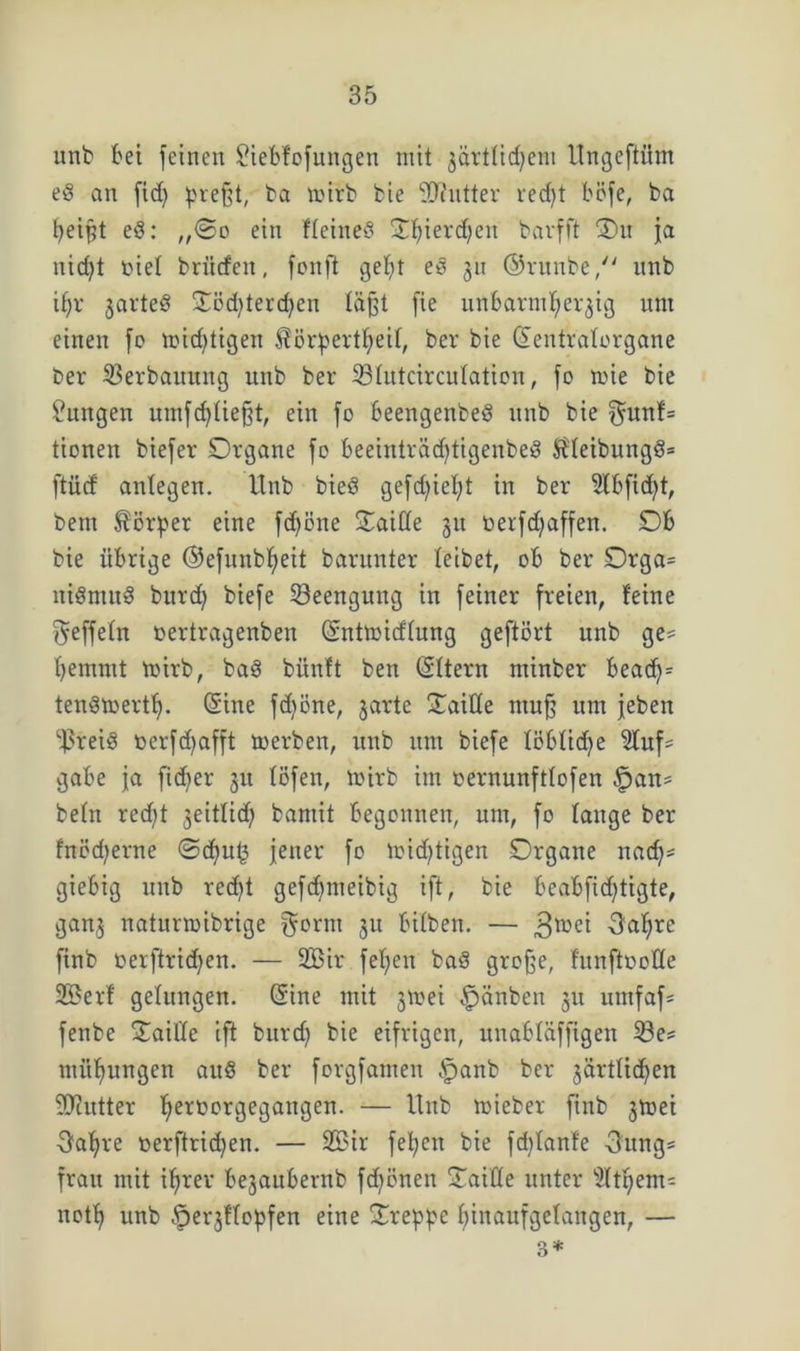 unb bei feinen Siebfofungen mit zärtlichem llngeftiim ed an fidj preßt, ba toirb bie Sftntter red)t böfe, ba peißt ed: ,,©o ein ffeined Jf)ievd)en barfft Ou ja nicht toief briirfen, fonft geht ed 31t ©runbe, nnb if)r jarted 3:cd>terd;en läßt fie unbarmherzig unt einen fo »nichtigen £örpertf)eif, ber bie (Eentraforgane ber Verbauung unb ber 33fntcirculaticn, fo nne bie Zungen umfdffießt, ein fo beengenbed unb bie $unf= tionen biefer Organe fo beeinträd)tigenbed $Ueibungd= ftücf anfegen. Unb bied gefd^ietjt in ber 5tbfid)t, bent Körper eine fdjöne Oaiffe 31t oerfdjaffen. Ob bie übrige ©efunbheit barunter leibet, ob ber Orga= nidnutd burd) biefe Beengung in feiner freien, feine ^effetn üertragenben (Entmicffung geftört unb ge^ hemmt mirb, bad bünft ben (Eltern tntttber bead)= tendmertf). (Eine fdjone, zarte Xaiüe muß um jeben ^reid oerfd)afft toerben, unb um biefe föbfidje 2luf= gäbe ja fidber 31t föfen, mirb im oernunfttofen ,jpan* befn red;t 3eitfid) bamit begonnen, um, fo fange ber fnöd)erne @cf)uf3 jener fo nichtigen Organe nad)== giebig unb red)t gefdjmeibig ift, bie beabfidjtigte, ganz natumibrige §crm 311 bifben. — ,3mei 3<rhrc finb oerftrid)en. — 2Bir fehen bad große, funfiooffe 2öerf gelungen. Sine mit 3»oei .fpänben 311 utnfaf- fenbe OailTe ift burd) bie eifrigen, unabfäffigen 23e* mithungen aud ber forgfamen §anb ber zärtlichen Efftutter herüorgegangen. — Unb mieber finb 3toei Oafjre oerftrichen. — 2Bir fel;cn bie fd)fanfe 3ung= frait mit ihrer be3aubernb fdjönen Oaiffe unter $lthem- noth unb fperzffopfen eine Oreßße hinaufgefangen, — 3*